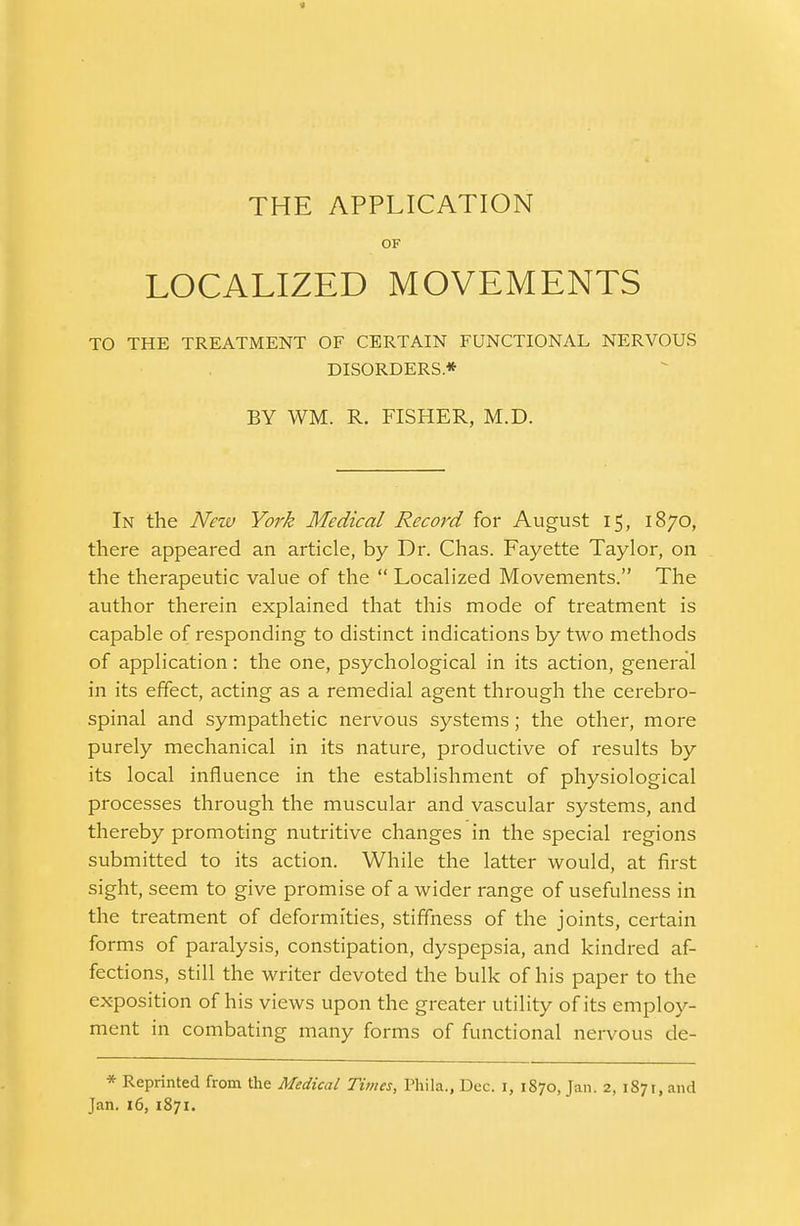 4 THE APPLICATION OF LOCALIZED MOVEMENTS TO THE TREATMENT OF CERTAIN FUNCTIONAL NERVOUS DISORDERS* BY WM. R. FISHER, M.D. In the New York Medical Record for August 15, 1870, there appeared an article, by Dr. Chas. Fayette Taylor, on the therapeutic value of the  Localized Movements. The author therein explained that this mode of treatment is capable of responding to distinct indications by two methods of application: the one, psychological in its action, general in its effect, acting as a remedial agent through the cerebro- spinal and sympathetic nervous systems; the other, more purely mechanical in its nature, productive of results by its local influence in the establishment of physiological processes through the muscular and vascular systems, and thereby promoting nutritive changes in the special regions submitted to its action. While the latter would, at first sight, seem to give promise of a wider range of usefulness in the treatment of deformities, stiffness of the joints, certain forms of paralysis, constipation, dyspepsia, and kindred af- fections, still the writer devoted the bulk of his paper to the exposition of his views upon the greater utility of its employ- ment in combating many forms of functional nervous de- * Reprinted from the Medical Times, Phila., Dec. 1, 1870, Jan. 2, 1871, and Jan. 16, 1871.