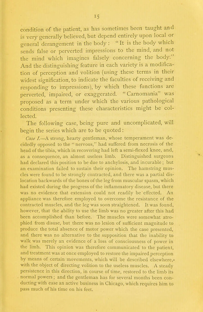 condition of the patient, as has sometimes been taught and is very generally believed, but depend entirely upon local or general derangement in the body :  It is the body which sends false or perverted impressions to the mind, and not the mind which imagines falsely concerning the body. And the distinguishing feature in each variety is a modifica- tion of perception and volition (using these terms in their widest signification, to indicate the faculties of receiving and responding to impressions), by which these functions are perverted, impaired, or exaggerated.  Carnomania was proposed as a term under which the various pathological conditions presenting these characteristics might be col- lected. The following case, being pure and uncomplicated, will begin the series which are to be quoted : Case I.—A strong, hearty gentleman, whose temperament was de- cidedly opposed to the nervous, had suffered from necrosis of the head of the tibia, which in recovering had left a semi-flexed knee, and, as a consequence, an almost useless limb. Distinguished surgeons had declared this position to be due to anchylosis, and incurable ; but an examination failed to sustain their opinion. The hamstring mus- cles were found to be strongly contracted, and there was a partial dis- location backwards of the bones of the leg from muscular spasm, which had existed during the progress of the inflammatory disease, but there was no evidence that extension could not readily be effected. An appliance was therefore employed to overcome the resistance of the contracted muscles, and the leg was soon straightened. It was found, however, that the ability to use the limb was no greater after this had been accomplished than before. The muscles were somewhat atro- phied from disuse, but there was no lesion of sufficient magnitude to produce the total absence of motor power which the case presented, and there was no alternative to the supposition that the inability to walk was merely an evidence of a loss of consciousness of power in the limb. This opinion was therefore communicated to the patient, and treatment was at once employed to restore the impaired perception by means of certain movements, which will be described elsewhere,' with the object of directing volition to the useless muscles. A steady persistence in this direction, in course of time, restored to the limb its normal powers ; and the gentleman has for several months been con- ducting with ease an active business in Chicago, which requires him to pass much of his time on his feci.