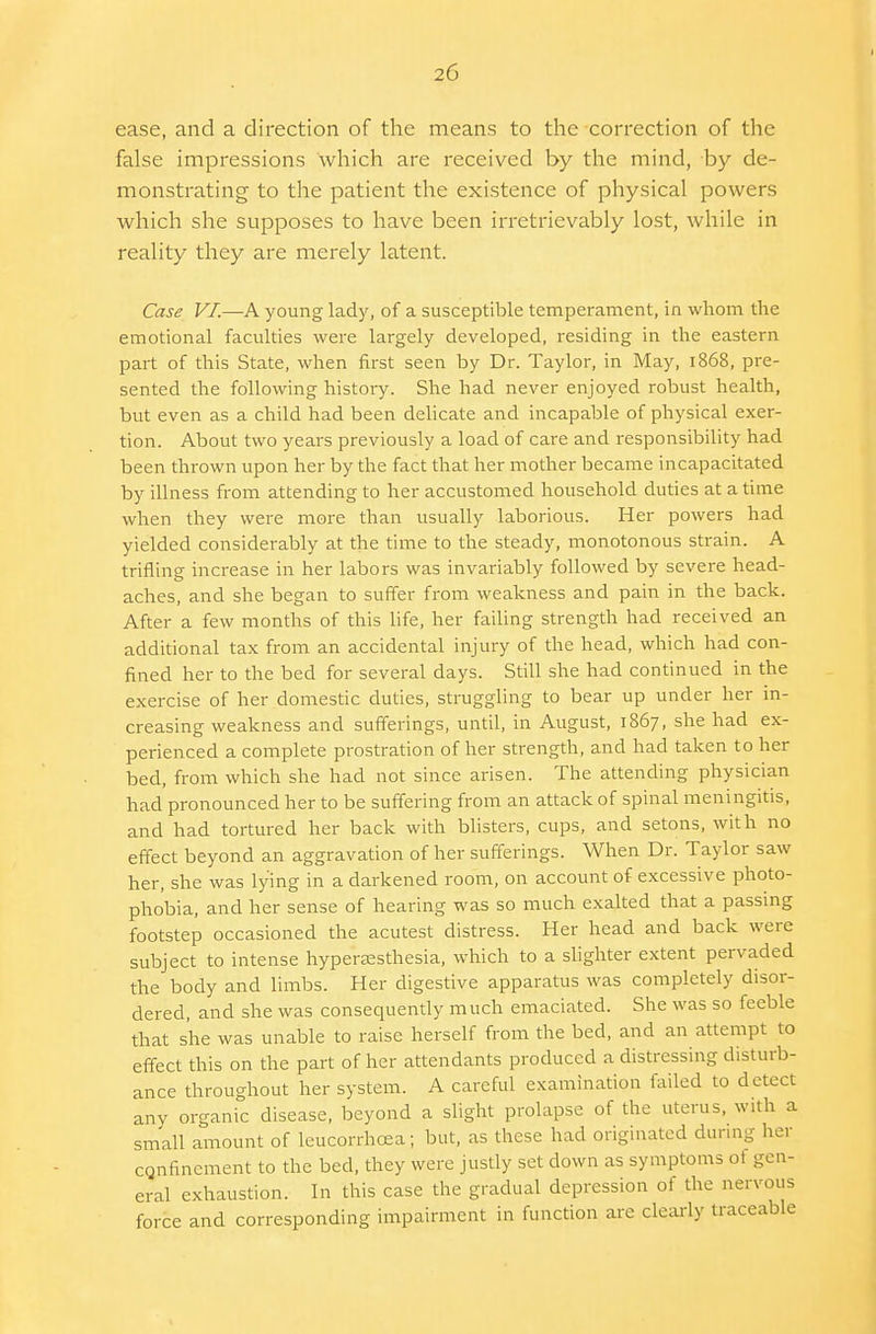 ease, and a direction of the means to the correction of the false impressions which are received by the mind, by de- monstrating to the patient the existence of physical powers which she supposes to have been irretrievably lost, while in reality they are merely latent. Case VI.—A young lady, of a susceptible temperament, in whom the emotional faculties were largely developed, residing in the eastern part of this State, when first seen by Dr. Taylor, in May, 1868, pre- sented the following history. She had never enjoyed robust health, but even as a child had been delicate and incapable of physical exer- tion. About two years previously a load of care and responsibility had been thrown upon her by the fact that her mother became incapacitated by illness from attending to her accustomed household duties at a time when they were more than usually laborious. Her powers had yielded considerably at the time to the steady, monotonous strain. A trifling increase in her labors was invariably followed by severe head- aches, and she began to suffer from weakness and pain in the back. After a few months of this life, her failing strength had received an additional tax from an accidental injury of the head, which had con- fined her to the bed for several days. Still she had continued in the exercise of her domestic duties, struggling to bear up under her in- creasing weakness and sufferings, until, in August, 1867, she had ex- perienced a complete prostration of her strength, and had taken to her bed, from which she had not since arisen. The attending physician had pronounced her to be suffering from an attack of spinal meningitis, and had tortured her back with blisters, cups, and setons, wit h no effect beyond an aggravation of her sufferings. When Dr. Taylor saw her, she was lying in a darkened room, on account of excessive photo- phobia, and her sense of hearing was so much exalted that a passing footstep occasioned the acutest distress. Her head and back were subject to intense hyperesthesia, which to a slighter extent pervaded the body and limbs. Her digestive apparatus was completely disor- dered, and she was consequently much emaciated. She was so feeble that she was unable to raise herself from the bed, and an attempt to effect this on the part of her attendants produced a distressing disturb- ance throughout her system. A careful examination failed to detect any organic disease, beyond a slight prolapse of the uterus, with a small amount of leucorrhcea; but, as these had originated during her confinement to the bed, they were justly set down as symptoms ot gen- eral exhaustion. In this case the gradual depression ot the nervous force and corresponding impairment in function are clearly traceable