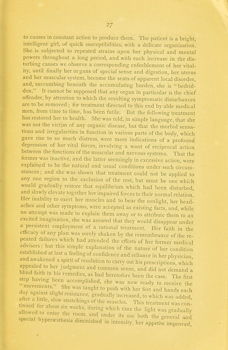 to causes in constant action to produce them. The patient is a bright, intelligent girl, of quick susceptibilities, with a delicate organization. She is subjected to repeated strains upon her physical and mental powers throughout a long period, and with each increase in the dis- turbing causes we observe a corresponding enfeeblement of her vital- ity, until finally her organs of special sense and digestion, her uterus and her muscular system, become the seats of apparent local disorder, and, succumbing beneath the accumulating burden, she is bedrid- den. It cannot be supposed that any organ in particular is the chief offender, by attention to which the resulting symptomatic disturbances are to be removed ; for treatment directed to this end by able medical men, from time to time, has been futile. But the following treatment has restored her to health. She was told, in simple language, that she was not the victim of any organic disease, but that the morbid sensa- tions and irregularities in function in various parts of the body, which gave rise to so much distress, were mere indications of a profound depression of her vital forces, involving a want of reciprocal action between the functions of the muscular and nervous systems. That the former was inactive, and the latter seemingly in excessive action, were explained to be the natural and usual conditions under such circum- stances ; and she was shown that treatment could not be applied to any one region to the exclusion of the rest, but must be one which would gradually restore that equilibrium which had been disturbed, and slowly elevate together her impaired forces to their normal relation! Her inability to exert her muscles and to bear the sunlight, her head- aches and other symptoms, were accepted as existing facts, and, while no attempt was made to explain them away or to attribute them to an excited imagination, she was assured that they would disappear under a persistent employment of a rational treatment. Her faith in the efficacy of any plan was sorely shaken by the remembrance of the re- peated failures which had attended the efforts of her former medical advisers; but this simple explanation of the nature of her condition estabhshed at last a feeling of confidence and reliance in her physician and awakened a spirit of resolution to carry out his prescriptions, which appealed to her judgment and common sense, and did not demand a blind faith m his remedies, as had heretofore been the case. The first step having been accomplished, she was now ready to receive the movements She was taught to push with her feet and hands each day against slight res.stance, gradually increased, to which was added after a httle slow stretchings of the muscles. This treatment Was con' t nucd for about six weeks, during which time the light was gradually allowed to enter the room, and under its use both the general and speca. hyperesthesia diminished in intensity, her appetite imp od