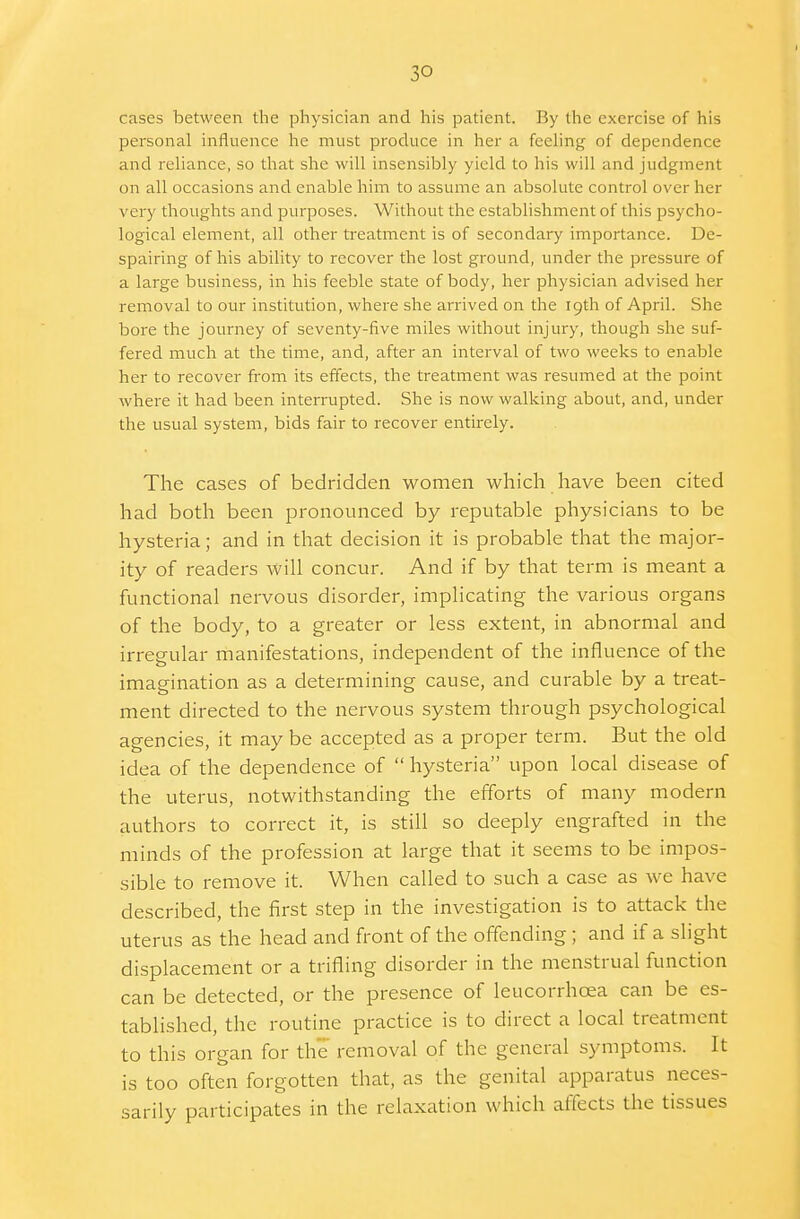 cases between the physician and his patient. By the exercise of his personal influence he must produce in her a feeling of dependence and reliance, so that she will insensibly yield to his will and judgment on all occasions and enable him to assume an absolute control over her very thoughts and purposes. Without the establishment of this psycho- logical element, all other treatment is of secondary importance. De- spairing of his ability to recover the lost ground, under the pressure of a large business, in his feeble state of body, her physician advised her removal to our institution, where she arrived on the 19th of April. She bore the journey of seventy-five miles without injury, though she suf- fered much at the time, and, after an interval of two weeks to enable her to recover from its effects, the treatment was resumed at the point where it had been interrupted. She is now walking about, and, under the usual system, bids fair to recover entirely. The cases of bedridden women which have been cited had both been pronounced by reputable physicians to be hysteria; and in that decision it is probable that the major- ity of readers will concur. And if by that term is meant a functional nervous disorder, implicating the various organs of the body, to a greater or less extent, in abnormal and irregular manifestations, independent of the influence of the imagination as a determining cause, and curable by a treat- ment directed to the nervous system through psychological agencies, it may be accepted as a proper term. But the old idea of the dependence of  hysteria upon local disease of the uterus, notwithstanding the efforts of many modern authors to correct it, is still so deeply engrafted in the minds of the profession at large that it seems to be impos- sible to remove it. When called to such a case as we have described, the first step in the investigation is to attack the uterus as the head and front of the offending ; and if a slight displacement or a trifling disorder in the menstrual function can be detected, or the presence of leucorrhcea can be es- tablished, the routine practice is to direct a local treatment to this organ for the removal of the general symptoms. It is too often forgotten that, as the genital apparatus neces- sarily participates in the relaxation which affects the tissues