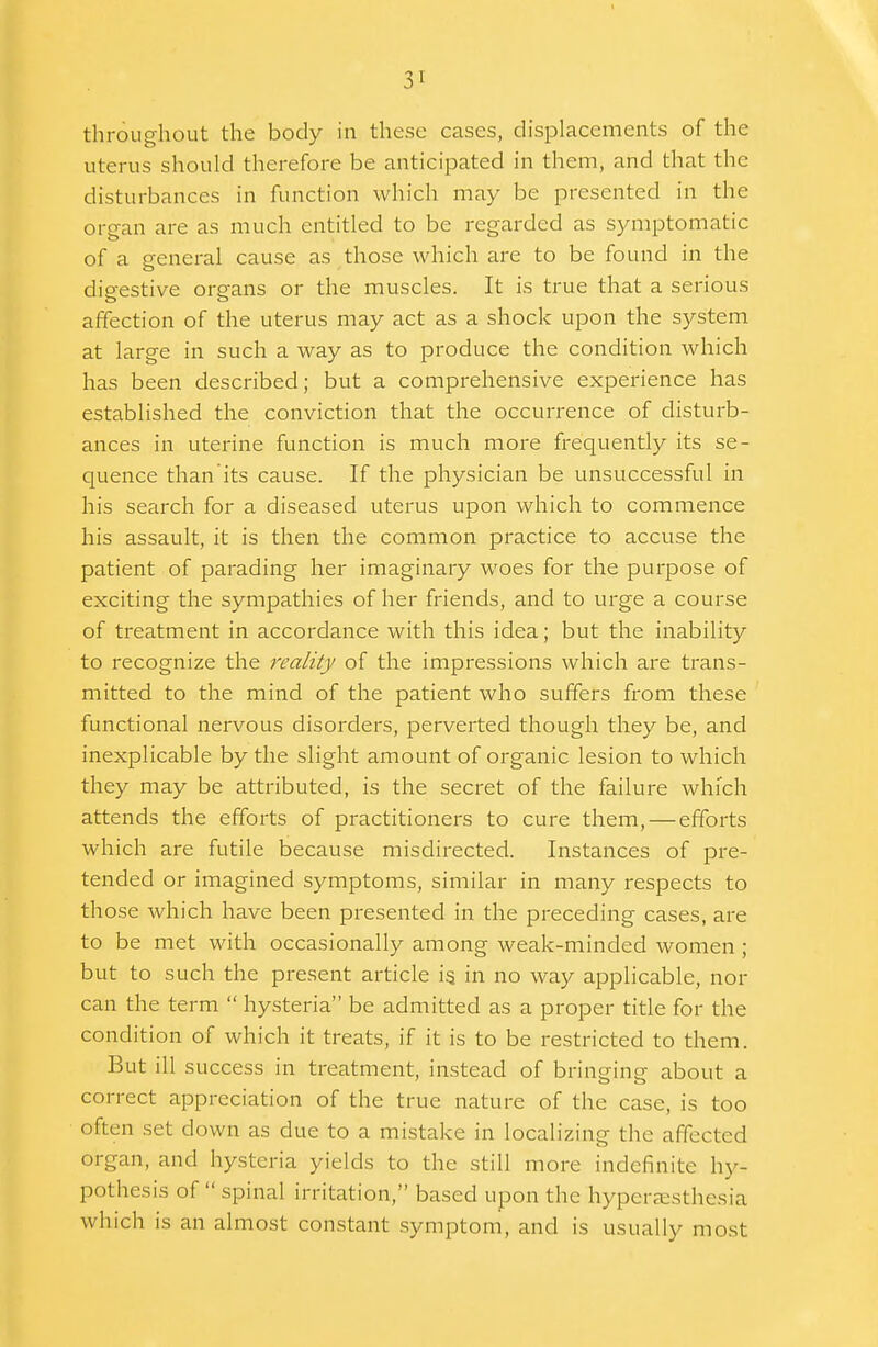 throughout the body in these cases, displacements of the uterus should therefore be anticipated in them, and that the disturbances in function which may be presented in the organ are as much entitled to be regarded as symptomatic of a general cause as those which are to be found in the digestive organs or the muscles. It is true that a serious affection of the uterus may act as a shock upon the system at large in such a way as to produce the condition which has been described; but a comprehensive experience has established the conviction that the occurrence of disturb- ances in uterine function is much more frequently its se- quence than its cause. If the physician be unsuccessful in his search for a diseased uterus upon which to commence his assault, it is then the common practice to accuse the patient of parading her imaginary woes for the purpose of exciting the sympathies of her friends, and to urge a course of treatment in accordance with this idea; but the inability to recognize the reality of the impressions which are trans- mitted to the mind of the patient who suffers from these functional nervous disorders, perverted though they be, and inexplicable by the slight amount of organic lesion to which they may be attributed, is the secret of the failure which attends the efforts of practitioners to cure them, — efforts which are futile because misdirected. Instances of pre- tended or imagined symptoms, similar in many respects to those which have been presented in the preceding cases, are to be met with occasionally among weak-minded women ; but to such the present article i§ in no way applicable, nor can the term  hysteria be admitted as a proper title for the condition of which it treats, if it is to be restricted to them. But ill success in treatment, instead of bringing about a correct appreciation of the true nature of the case, is too often set down as due to a mistake in localizing the affected organ, and hysteria yields to the still more indefinite hy- pothesis of  spinal irritation, based upon the hyperesthesia which is an almost constant symptom, and is usually most
