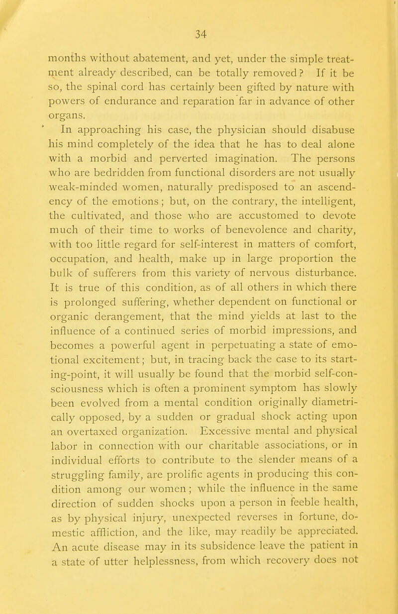 months without abatement, and yet, under the simple treat- ment already described, can be totally removed ? If it be so, the spinal cord has certainly been gifted by nature with powers of endurance and reparation far in advance of other organs. In approaching his case, the physician should disabuse his mind completely of the idea that he has to deal alone with a morbid and perverted imagination. The persons who are bedridden from functional disorders are not usually weak-minded women, naturally predisposed to an ascend- ency of the emotions; but, on the contrary, the intelligent, the cultivated, and those who are accustomed to devote much of their time to works of benevolence and charity, with too little regard for self-interest in matters of comfort, occupation, and health, make up in large proportion the bulk of sufferers from this variety of nervous disturbance. It is true of this condition, as of all others in which there is prolonged suffering, whether dependent on functional or organic derangement, that the mind yields at last to the influence of a continued series of morbid impressions, and becomes a powerful agent in perpetuating a state of emo- tional excitement; but, in tracing back the case to its start- ing-point, it will usually be found that the morbid self-con- sciousness which is often a prominent symptom has slowly been evolved from a mental condition originally diametri- cally opposed, by a sudden or gradual shock acting upon an overtaxed organization. Excessive mental and physical labor in connection with our charitable associations, or in individual efforts to contribute to the slender means of a struggling family, are prolific agents in producing this con- dition among our women; while the influence in the same direction of sudden shocks upon a person in feeble health, as by physical injury, unexpected reverses in fortune, do- mestic affliction, and the like, may readily be appreciated. An acute disease may in its subsidence leave the patient in a state of utter helplessness, from which recovery does not