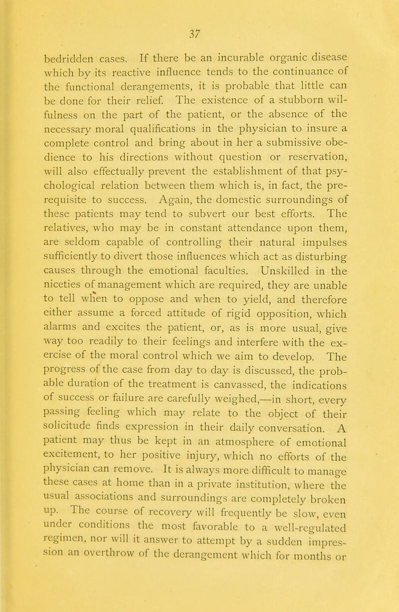 bedridden cases. If there be an incurable organic disease which by its reactive influence tends to the continuance of the functional derangements, it is probable that little can be done for their relief. The existence of a stubborn wil- fulness on the part of the patient, or the absence of the necessary moral qualifications in the physician to insure a complete control and bring about in her a submissive obe- dience to his directions without question or reservation, will also effectually prevent the establishment of that psy- chological relation between them which is, in fact, the pre- requisite to success. Again, the domestic surroundings of these patients may tend to subvert our best efforts. The relatives, who may be in constant attendance upon them, are seldom capable of controlling their natural impulses sufficiently to divert those influences which act as disturbing causes through the emotional faculties. Unskilled in the niceties of management which are required, they are unable to tell when to oppose and when to yield, and therefore either assume a forced attitude of rigid opposition, which alarms and excites the patient, or, as is more usual, give way too readily to their feelings and interfere with the ex- ercise of the moral control which we aim to develop. The progress of the case from day to day is discussed, the prob- able duration of the treatment is canvassed, the indications of success or failure are carefully weighed,—in short, every passing feeling which may relate to the object of their solicitude finds expression in their daily conversation. A patient may thus be kept in an atmosphere of emotional excitement, to her positive injury, which no efforts of the physician can remove. It is always more difficult to manage these cases at home than in a private institution, where the usual associations and surroundings are completely broken up. The course of recovery will frequently be slow, even under conditions the most favorable to a well-regulated regimen, nor will it answer to attempt by a sudden impres- sion an overthrow of the derangement which for months or