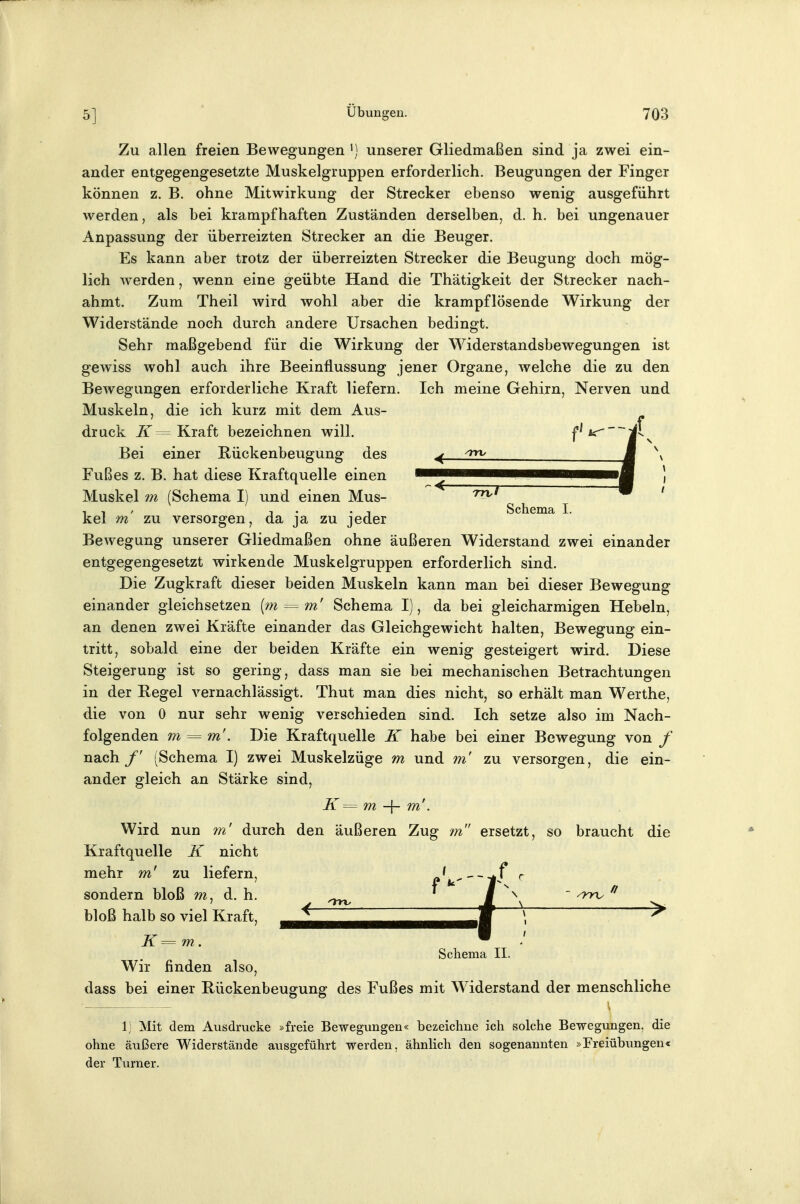 Zu allen freien Bewegungen ^] unserer Gliedmaßen sind ja zwei ein- ander entgegengesetzte Muskelgruppen erforderlich. Beugungen der Finger können z. B. ohne Mitwirkung der Strecker ebenso wenig ausgeführt werden, als bei krampfhaften Zuständen derselben, d. h. bei ungenauer Anpassung der überreizten Strecker an die Beuger. Es kann aber trotz der überreizten Strecker die Beugung doch mög- lich werden, wenn eine geübte Hand die Thätigkeit der Strecker nach- ahmt. Zum Theil wird wohl aber die krampflösende Wirkung der Widerstände noch durch andere Ursachen bedingt. Sehr maßgebend für die Wirkung der Widerstandsbewegungen ist gewiss wohl auch ihre Beeinflussung jener Organe, welche die zu den Bewegungen erforderliche Kraft liefern. Ich meine Gehirn, Nerven und Muskeln, die ich kurz mit dem Aus- druck 7f= Kraft bezeichnen will. f'*^~~i^v Bei einer Rückenbeugung des ^ ^ J ^\ Fußes z. B. hat diese Kraftquelle einen ——M ) Muskeim (Schema I) und einen Mus- ' , , , 1 . . , Schema I. kel m zu versorgen, da ja zu jeder Bewegung unserer Gliedmaßen ohne äußeren Widerstand zwei einander entgegengesetzt wirkende Muskelgruppen erforderlich sind. Die Zugkraft dieser beiden Muskeln kann man bei dieser Bewegung einander gleichsetzen {m = m' Schema I), da bei gleicharmigen Hebeln, an denen zwei Kräfte einander das Gleichgewicht halten, Bewegung ein- tritt, sobald eine der beiden Kräfte ein wenig gesteigert wird. Diese Steigerung ist so gering, dass man sie bei mechanischen Betrachtungen in der Regel vernachlässigt. Thut man dies nicht, so erhält man Werthe, die von 0 nur sehr wenig verschieden sind. Ich setze also im Nach- folgenden m = m'. Die Kraftquelle K habe bei einer Bewegung von f nach /' (Schema I) zwei Muskelzüge m und m' zu versorgen, die ein- ander gleich an Stärke sind, K = m -\- m'. Wird nun 7n' durch den äußeren Zug m ersetzt, so braucht die Kraftquelle K nicht mehr m' zu liefern, A'^----*f* r sondern bloß m, d. h. ' ■ ^ bloß halb so viel Kraft, K=m. Wir finden also, Schema II. dass bei einer Rückenbeugung des Fußes mit Widerstand der menschliche 1; Mit dem Ausdrucke »freie Bewegungen« bezeichne ich solche Bewegungen, die ohne äußere Widerstände ausgeführt werden, ähnlich den sogenannten »Freiübungen« der Turner.
