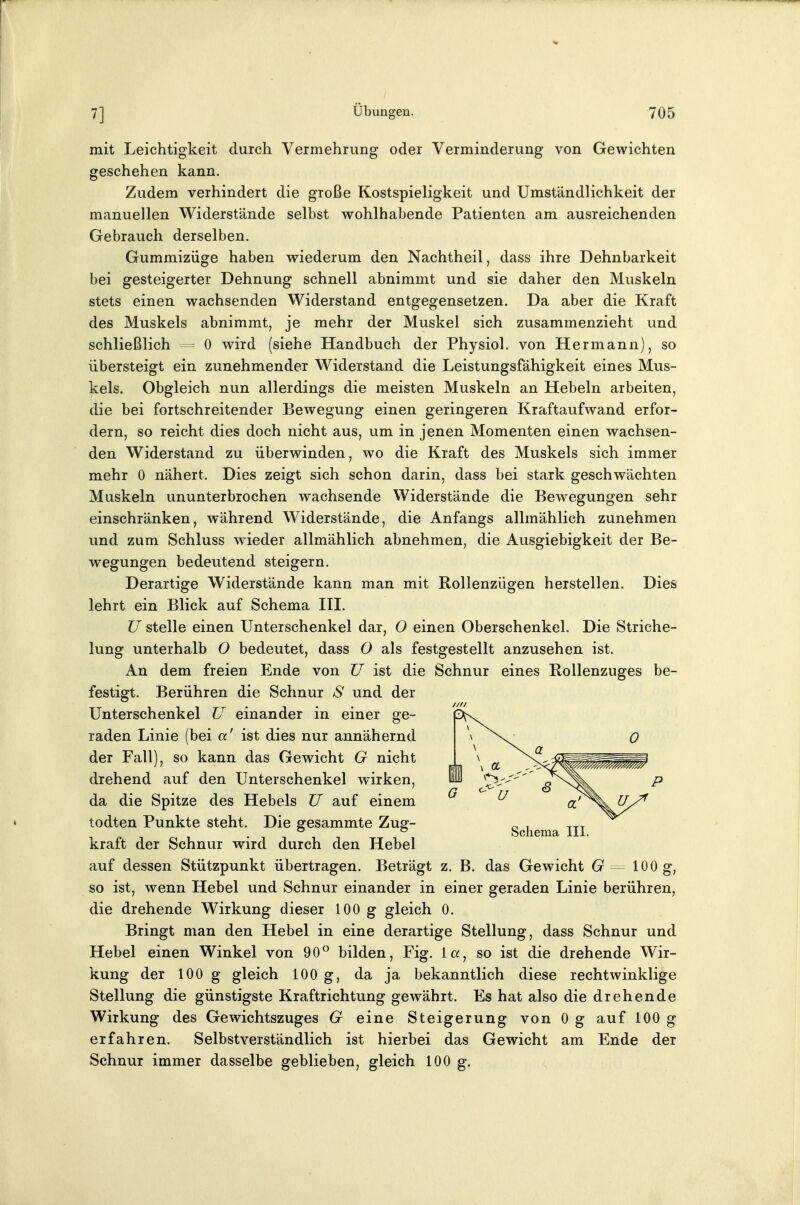 mit Leichtigkeit durch Vermehrung oder Verminderung von Gewichten geschehen kann. Zudem verhindert die große Kostspieligkeit und Umständlichkeit der manuellen Widerstände selbst wohlhabende Patienten am ausreichenden Gebrauch derselben. Gummizüge haben wiederum den Nachtheil, dass ihre Dehnbarkeit bei gesteigerter Dehnung schnell abnimmt und sie daher den Muskeln stets einen wachsenden Widerstand entgegensetzen. Da aber die Kraft des Muskels abnimmt, je mehr der Muskel sich zusammenzieht und schließlich 0 wird (siehe Handbuch der Physiol. von Hermann), so übersteigt ein zunehmender Widerstand die Leistungsfähigkeit eines Mus- kels. Obgleich nun allerdings die meisten Muskeln an Hebeln arbeiten, die bei fortschreitender Bewegung einen geringeren Kraftaufwand erfor- dern, so reicht dies doch nicht aus, um in jenen Momenten einen wachsen- den Widerstand zu überwinden, wo die Kraft des Muskels sich immer mehr 0 nähert. Dies zeigt sich schon darin, dass bei stark geschwächten Muskeln ununterbrochen wachsende Widerstände die Bewegungen sehr einschränken, während Widerstände, die Anfangs allmählich zunehmen und zum Schluss wieder allmählich abnehmen, die Ausgiebigkeit der Be- wegungen bedeutend steigern. Derartige Widerstände kann man mit Rollenzügen herstellen. Dies lehrt ein Blick auf Schema HI. U stelle einen Unterschenkel dar, 0 einen Oberschenkel. Die Striche- lung unterhalb 0 bedeutet, dass O als festgestellt anzusehen ist. An dem freien Ende von TJ ist die Schnur eines Rollenzuges be- festigt. Berühren die Schnur S und der Unterschenkel U einander in einer ge- raden Linie (bei a' ist dies nur annähernd der Fall), so kann das Gewicht G nicht drehend auf den Unterschenkel wirken, da die Spitze des Hebels U auf einem todten Punkte steht. Die gesammte Zug- Schema III kraft der Schnur wird durch den Hebel auf dessen Stützpunkt übertragen. Beträgt z. B. das Gewicht G ^ 1^0 g, so ist, wenn Hebel und Schnur einander in einer geraden Linie berühren, die drehende Wirkung dieser 100 g gleich 0. Bringt man den Hebel in eine derartige Stellung, dass Schnur und Hebel einen Winkel von 90*^ bilden, Fig. la, so ist die drehende Wir- kung der 100 g gleich 100 g, da ja bekanntlich diese rechtwinklige Stellung die günstigste Kraftrichtung gewährt. Es hat also die drehende Wirkung des Gewichtszuges G eine Steigerung von 0 g auf 100 g erfahren. Selbstverständlich ist hierbei das Gewicht am Ende der Schnur immer dasselbe geblieben, gleich 100 g.