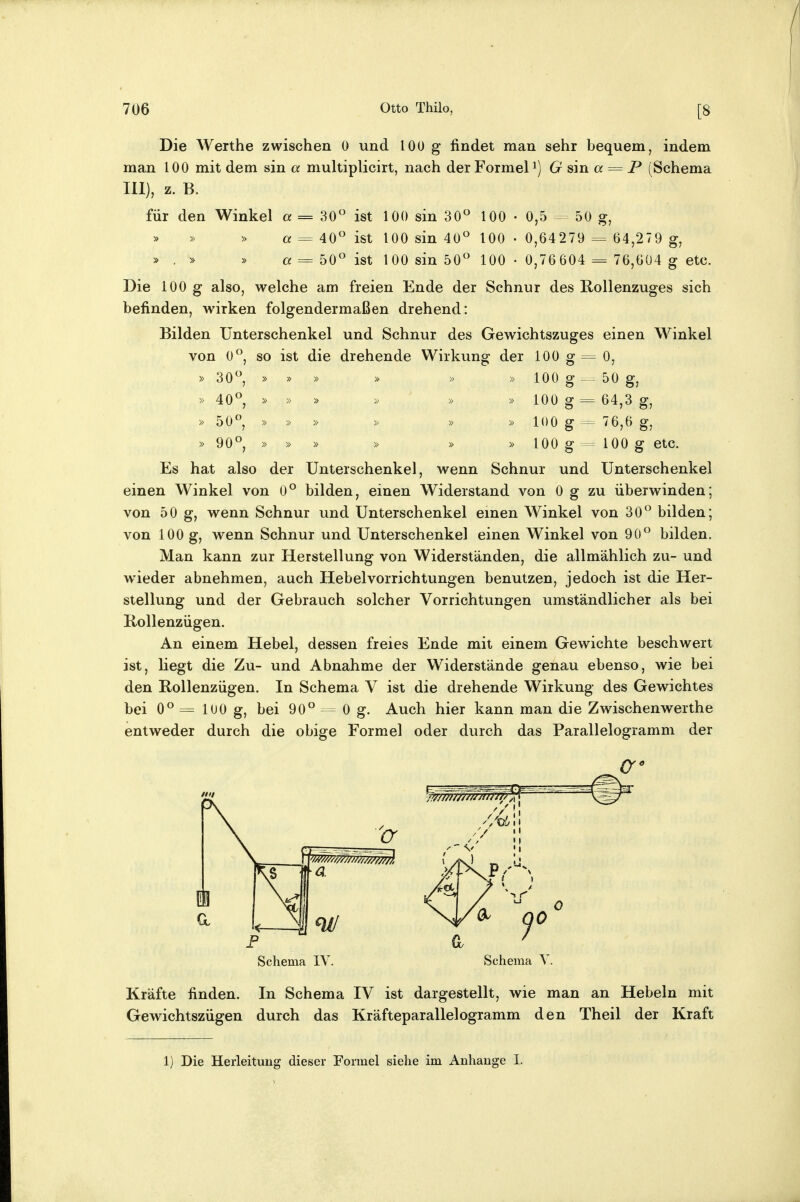 Die Werthe zwischen 0 und lOü g findet man sehr bequem, indem man 100 mit dem sin a multiplicirt, nach der Formel i) G am a = P (Schema III), z. B. für den Winkel a = 30° ist 100 sin 30« 100 • 0,5 - 50 g, » « = 40° ist 100 sin 40° 100 • 0,64279 = 64,279 g, » . » » « = 50° ist 100 sin 50° 100 • 0,76604 = 76,604 g etc. Die 100 g also, welche am freien Ende der Schnur des E.ollenzuges sich befinden, wirken folgendermaßen drehend: Bilden Unterschenkel und Schnur des Gewichtszuges einen Winkel von 0°, so ist die drehende Wirkung der 100 g= 0, » 30°, » » » » » » 100 g 50 g, » 40° » » » » » » 100 g = 64,3 g, » 50° » » » » » » 100 g = 76,6 g, » 90° » » » » » » 100 g = 100 g etc. Es hat also der Unterschenkel, wenn Schnur und Unterschenkel einen Winkel von 0° bilden, einen Widerstand von 0 g zu überwinden; von 50 g, wenn Schnur und Unterschenkel einen Winkel von 30° bilden; von 100 g, wenn Schnur und Unterschenkel einen Winkel von 90° bilden. Man kann zur Herstellung von Widerständen, die allmählich zu- und wieder abnehmen, auch Hebel Vorrichtungen benutzen, jedoch ist die Her- stellung und der Gebrauch solcher Vorrichtungen umständlicher als bei Kollenzügen. An einem Hebel, dessen freies Ende mit einem Gewichte beschwert ist, liegt die Zu- und Abnahme der Widerstände genau ebenso, wie bei den Rollenzügen. In Schema V ist die drehende Wirkung des Gewichtes bei 0° = 100 g, bei 90° 0 g. Auch hier kann man die Zwischenwerthe entweder durch die obige Formel oder durch das Parallelogramm der (7 ^ 1 a \^ < 4 ml Schema IV Schema V Kräfte finden. In Schema IV ist dargestellt, wie man an Hebeln mit Gewichtszügen durch das Kräfteparallelogramm den Theil der Kraft 1) Die Herleitung dieser Formel siehe im Anhange I.