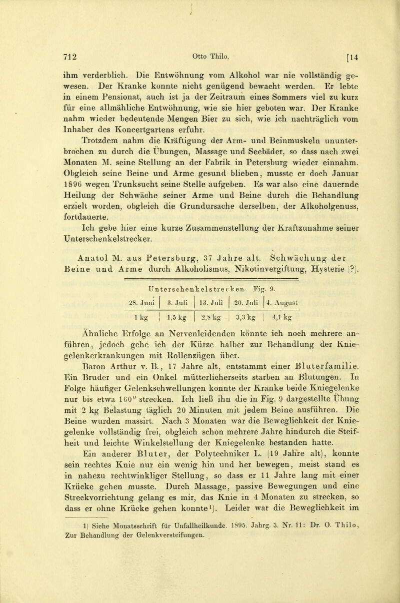 f 712 Otto Thilo, [14 ihm verderblich. Die Entwöhnung vom Alkohol war nie vollständig ge- wesen. Der Kranke konnte nicht genügend bewacht werden. Er lebte in einem Pensionat, auch ist ja der Zeitraum eines Sommers viel zu kurz für eine allmähliche Entwöhnung, wie sie hier geboten war. Der Kranke nahm wieder bedeutende Mengen Bier zu sich, wie ich nachträglich vom Inhaber des Koncertgartens erfuhr. Trotzdem nahm die Kräftigung der Arm- und Beinmuskeln ununter- brochen zu durch die Übungen, Massage und Seebäder, so dass nach zwei Monaten M. seine Stellung an der Fabrik in Petersburg wieder einnahm. Obgleich seine Beine und Arme gesund blieben, musste er doch Januar 1896 wegen Trunksucht seine Stelle aufgeben. Es war also eine dauernde Heilung der Schwäche seiner Arme und Beine durch die Behandlung erzielt worden, obgleich die Grundursache derselben, der Alkoholgenuss, fortdauerte. Ich gebe hier eine kurze Zusammenstellung der Kraftzunahme seiner Unterschenkel Strecker. Anatol M. aus Petersburg, 37 Jahre alt. Schwächung der Beine und Arme durch Alkoholismus, Nikotinvergiftung, Hysterie (?). Unt( ^rschenkelstrecken. Fig 9. 28. Juni 1 3. Juli 1 13. Juli 1 20. Juli 1 4. August Ikg 1 1,5 kg 1 2,8 kg i 3,3 kg 1 4,1kg Ähnliche Erfolge an Nervenleidenden könnte ich noch mehrere an- führen, jedoch gehe ich der Kürze halber zur Behandlung der Knie- gelenkerkrankungen mit Rollenzügen über. Baron Arthur v. B., 17 Jahre alt, entstammt einer Bluterfamilie. Ein Bruder und ein Onkel mütterlicherseits starben an Blutungen. In Folge häufiger Gelenkschwellungen konnte der Kranke beide Kniegelenke nur bis etwa 160° strecken. Ich ließ ihn die in Fig. 9 dargestellte Übung mit 2 kg Belastung täglich 20 Minuten mit jedem Beine ausführen. Die Beine wurden massirt. Nach 3 Monaten war die Beweglichkeit der Knie- gelenke vollständig frei, obgleich schon mehrere Jahre hindurch die Steif- heit und leichte Winkelstellung der Kniegelenke bestanden hatte. Ein anderer Bluter, der Polytechniker L. (19 Jahre alt), konnte sein rechtes Knie nur ein wenig hin und her bewegen, meist stand es in nahezu rechtwinkliger Stellung, so dass er 11 Jahre lang mit einer Krücke gehen musste. Durch Massage, passive Bewegungen und eine Streckvorrichtung gelang es mir, das Knie in 4 Monaten zu strecken, so dass er ohne Krücke gehen konnte i). Leider war die Beweglichkeit im 1) Siehe Monatsschrift für Unfallheilkunde. 1895. Jahrg. 3. Nr. 11: Dr. O. Thilo, Zur Behandlung der Gelenkversteifungen.