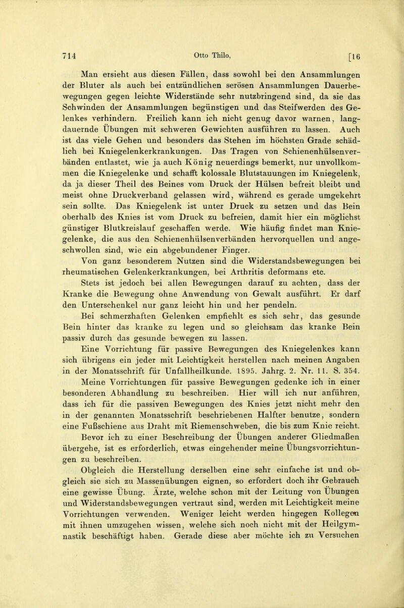 Man ersieht aus diesen Fällen, dass sowohl bei den Ansammlungen der Bluter als auch bei entzündlichen serösen Ansammlungen Dauerbe- wegungen gegen leichte Widerstände sehr nutzbringend sind, da sie das Schwinden der Ansammlungen begünstigen und das Steifwerden des Ge- lenkes verhindern. Freilich kann ich nicht genug davor warnen, lang- dauernde Übungen mit schweren Gewichten ausführen zu lassen. Auch ist das viele Gehen und besonders das Stehen im höchsten Grade schäd- lich bei Kniegelenkerkrankungen. Das Tragen von Schienenhülsenver- bänden entlastet, wie ja auch König neuerdings bemerkt, nur unvollkom- men die Kniegelenke und schafft kolossale Blutstauungen im Kniegelenk, da ja dieser Theil des Beines vom Druck der Hülsen befreit bleibt und meist ohne Druckverband gelassen wird, während es gerade umgekehrt sein sollte. Das Kniegelenk ist unter Druck zu setzen und das Bein oberhalb des Knies ist vom Druck zu befreien, damit hier ein möglichst günstiger Blutkreislauf geschaffen werde. Wie häufig findet man Knie- gelenke, die aus den Schienenhülsenverbänden hervorquellen und ange- schwollen sind, wie ein abgebundener Finger. Von ganz besonderem Nutzen sind die Widerstandsbewegungen bei rheumatischen Gelenkerkrankungen, bei Arthritis deformans etc. Stets ist jedoch bei allen Bewegungen darauf zu achten, dass der Kranke die Bewegung ohne Anwendung von Gewalt ausführt. Er darf den Unterschenkel nur ganz leicht hin und her pendeln. Bei schmerzhaften Gelenken empfiehlt es sich sehr, das gesunde Bein hinter das kranke zu legen und so gleichsam das kranke Bein passiv durch das gesunde bewegen zu lassen. Eine Vorrichtung für passive Bewegungen des Kniegelenkes kann sich übrigens ein jeder mit Leichtigkeit herstellen nach meinen Angaben in der Monatsschrift für Unfallheilkunde. 1895. Jahrg. 2. Nr. 11. S. 354. Meine Vorrichtungen für passive Bewegungen gedenke ich in einer besonderen Abhandlung zu beschreiben. Hier will ich nur anführen, dass ich für die passiven Bewegungen des Knies jetzt nicht mehr den in der genannten Monatsschrift beschriebenen Halfter benutze, sondern eine Fußschiene aus Draht mit Riemenschweben, die bis zum Knie reicht. Bevor ich zu einer Beschreibung der Übungen anderer Gliedmaßen übergehe, ist es erforderlich, etwas eingehender meine Übungsvorrichtun- gen zu beschreiben. Obgleich die Herstellung derselben eine sehr einfache ist und ob- gleich sie sich zu Massenübungen eignen, so erfordert doch ihr Gebrauch eine gewisse Übung. Ärzte, welche schon mit der Leitung von Übungen und Widerstandsbewegungen vertraut sind, werden mit Leichtigkeit meine Vorrichtungen verwenden. Weniger leicht werden hingegen Kollegen mit ihnen umzugehen wissen, welche sich noch nicht mit der Heilgym- nastik beschäftigt haben. Gerade diese aber möchte ich zu Versuchen
