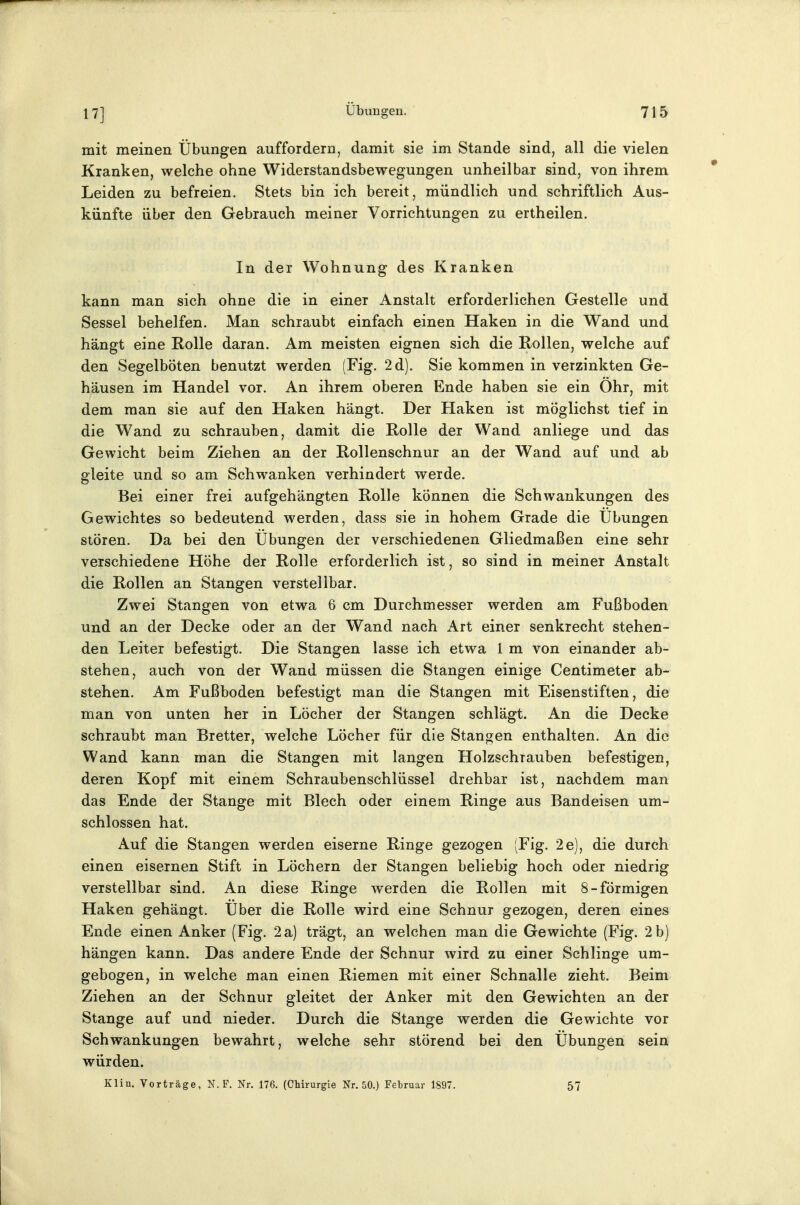 mit meinen Übungen auffordern, damit sie im Stande sind, all die vielen Kranken, welche ohne Widerstandsbewegungen unheilbar sind, von ihrem Leiden zu befreien. Stets bin ich bereit, mündlich und schriftlich Aus- künfte über den Gebrauch meiner Vorrichtungen zu ertheilen. In der Wohnung des Kranken kann man sich ohne die in einer Anstalt erforderlichen Gestelle und Sessel behelfen. Man schraubt einfach einen Haken in die Wand und hängt eine Holle daran. Am meisten eignen sich die Rollen, welche auf den Segelböten benutzt werden (Fig. 2d). Sie kommen in verzinkten Ge- häusen im Handel vor. An ihrem oberen Ende haben sie ein Ohr, mit dem man sie auf den Haken hängt. Der Haken ist möglichst tief in die Wand zu schrauben, damit die Rolle der Wand anliege und das Gewicht beim Ziehen an der Rollenschnur an der Wand auf und ab gleite und so am Schwanken verhindert werde. Bei einer frei aufgehängten Rolle können die Schwankungen des Gewichtes so bedeutend werden, dass sie in hohem Grade die Übungen stören. Da bei den Übungen der verschiedenen Gliedmaßen eine sehr verschiedene Höhe der Rolle erforderlich ist, so sind in meiner Anstalt die Rollen an Stangen verstellbar. Zwei Stangen von etwa 6 cm Durchmesser werden am Fußboden und an der Decke oder an der Wand nach Art einer senkrecht stehen- den Leiter befestigt. Die Stangen lasse ich etwa 1 m von einander ab- stehen, auch von der Wand müssen die Stangen einige Centimeter ab- stehen. Am Fußboden befestigt man die Stangen mit Eisenstiften, die man von unten her in Löcher der Stangen schlägt. An die Decke schraubt man Bretter, welche Löcher für die Stangen enthalten. An die Wand kann man die Stangen mit langen Holzschrauben befestigen, deren Kopf mit einem Schraubenschlüssel drehbar ist, nachdem man das Ende der Stange mit Blech oder einem Ringe aus Bandeisen um- schlossen hat. Auf die Stangen werden eiserne Ringe gezogen (Fig. 2e), die durch einen eisernen Stift in Löchern der Stangen beliebig hoch oder niedrig verstellbar sind. An diese Ringe werden die Rollen mit 8-förmigen Haken gehängt. Über die Rolle wird eine Schnur gezogen, deren eines Ende einen Anker (Fig. 2a) trägt, an welchen man die Gewichte (Fig. 2 b) hängen kann. Das andere Ende der Schnur wird zu einer Schlinge um- gebogen, in welche man einen Riemen mit einer Schnalle zieht. Beim Ziehen an der Schnur gleitet der Anker mit den Gewichten an der Stange auf und nieder. Durch die Stange werden die Gewichte vor Schwankungen bewahrt, welche sehr störend bei den Übungen sein würden. Klin. Vorträge, N. F. Nr. 176. (Chirurgie Nr. 50.) Februar 1897. 57