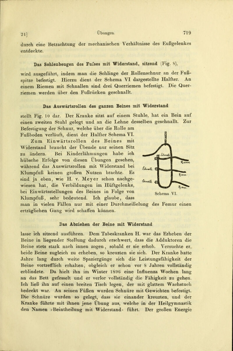 durch eine Betrachtung der mechanischen Verhältnisse des Eußgelenkes entdeckte. Das Sohlenbeugen des Fufses mit Widerstand, sitzend (Fig. 8), wird ausgeführt, indem man die Schlinge der Rollenschnur an der Fuß- spitze befestigt. Hierzu dient der Schema VI dargestellte Halfter. An einem K-iemen mit Schnallen sind drei Querriemen befestigt. Die Quer- riemen werden über den Fußrücken geschnallt. Das Auswärtsrollen des ganzen Beines mit Widerstand stellt Fig. 10 dar. Der Kranke sitzt auf einem Stuhle, hat ein Bein auf einen zweiten Stuhl gelegt und an die Lehne desselben geschnallt. Zur Befestigung der Schnur, welche über die Rolle am Fußboden verläuft, dient der Halfter Schema VI. Zum Einwärtsrollen des Beines mit Widerstand braucht der Übende nur seinen Sitz zu ändern. Bei Kinderlähmungen habe ich hübsche Erfolge von diesen Übungen gesehen, während das Auswärtsrollen mit Widerstand bei Klumpfuß keinen großen Nutzen brachte. Es sind ja eben, wie H. v. Meyer schon nachge- wiesen hat, die Verbildungen im Hüftgelenke, bei Einwärtsstellungen des Beines in Folge von Klumpfuß, sehr bedeutend. Ich glaube, dass man in vielen Fällen nur mit einer Durchmeißelung des Femur einen erträglichen Gang wird schaffen können. Das Abziehen der Beine mit Widerstand lasse ich sitzend ausführen. Dem Tabeskranken H. war das Erheben der Beine in liegender Stellung dadurch erschwert, dass die Adduktoren die Beine stets stark nach innen zogen, sobald er sie erhob. Versuchte er, beide Beine zugleich zu erheben, so kreuzten sie sich. Der Kranke hatte Jahre lang durch weite Spaziergänge sich die Leistungsfähigkeit der Beine vortrefflich erhalten, obgleich er schon vor 8 Jahren vollständig erblindete. Da hielt ihn im Winter 1896 eine Influenza Wochen lang an das Bett gefesselt und er verlor vollständig die Fähigkeit zu gehen. Ich ließ ihn auf einen breiten Tisch legen, der mit glattem Wachstuch bedeckt war. An seinen Füßen wurden Schnüre mit Gewichten befestigt. Die Schnüre wurden so gelegt, dass sie einander kreuzten, und der Kranke führte mit ihnen jene Übung aus, welche in der Heilgymnastik den Namen »Beintheilung mit Widerstand« führt. Der großen Energie