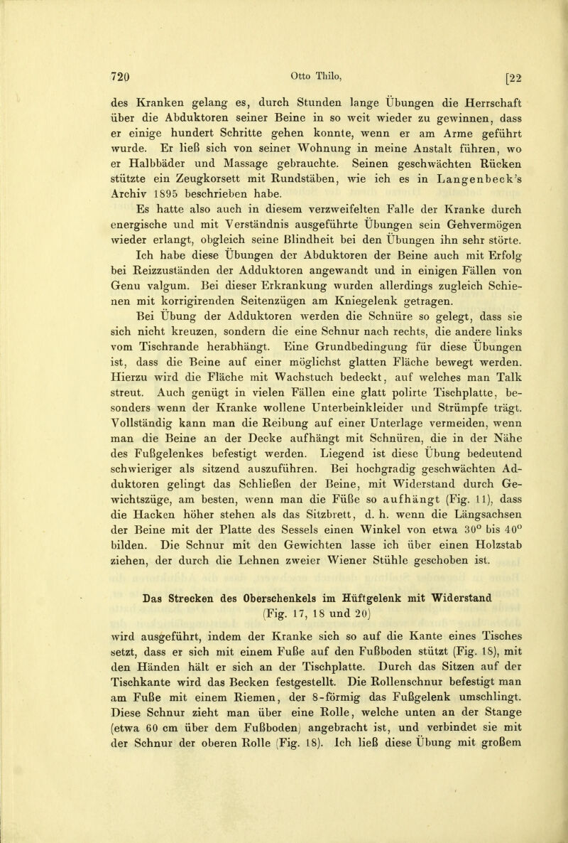 des Kranken gelang es, durch Stunden lange Übungen die Herrschaft über die Abduktoren seiner Beine in so weit wieder zu gewinnen, dass er einige hundert Schritte gehen konnte, wenn er am Arme geführt wurde. Er ließ sich von seiner Wohnung in meine Anstalt führen, wo er Halbbäder und Massage gebrauchte. Seinen geschwächten Rücken stützte ein Zeugkorsett mit Kundstäben, wie ich es in Langenbeck's Archiv 1895 beschrieben habe. Es hatte also auch in diesem verzweifelten Falle der Kranke durch energische und mit Verständnis ausgeführte Übungen sein Gehvermögen wieder erlangt, obgleich seine Blindheit bei den Übungen ihn sehr störte. Ich habe diese Übungen der Abduktoren der Beine auch mit Erfolg bei Reizzuständen der Adduktoren angewandt und in einigen Fällen von Genu valgum. Bei dieser Erkrankung wurden allerdings zugleich Schie- nen mit korrigirenden Seitenzügen am Kniegelenk getragen. Bei Übung der Adduktoren werden die Schnüre so gelegt, dass sie sich nicht kreuzen, sondern die eine Schnur nach rechts, die andere links vom Tischrande herabhängt. Eine Grundbedingung für diese Übungen ist, dass die Beine auf einer möglichst glatten Fläche bewegt werden. Hierzu wird die Fläche mit Wachstuch bedeckt, auf welches man Talk streut. Auch genügt in vielen Fällen eine glatt polirte Tischplatte, be- sonders wenn der Kranke wollene Unterbeinkleider und Strümpfe trägt. Vollständig kann man die Reibung auf einer Unterlage vermeiden, wenn man die Beine an der Decke aufhängt mit Schnüren, die in der Nähe des Fußgelenkes befestigt werden. Liegend ist diese Übung bedeutend schwieriger als sitzend auszuführen. Bei hochgradig geschwächten Ad- duktoren gelingt das Schließen der Beine, mit Widerstand durch Ge- wichtszüge, am besten, wenn man die Füße so aufhängt (Fig. 11), dass die Hacken höher stehen als das Sitzbrett, d. h. wenn die Längsachsen der Beine mit der Platte des Sessels einen Winkel von etwa 30° bis 40 bilden. Die Schnur mit den Gewichten lasse ich über einen Holzstab ziehen, der durch die Lehnen zweier Wiener Stühle geschoben ist. Das Strecken des Oberschenkels im Hüftgelenk mit Widerstand (Fig. 17, 18 und 20] wird ausgeführt, indem der Kranke sich so auf die Kante eines Tisches setzt, dass er sich mit einem Fuße auf den Fußboden stützt (Fig. 18), mit den Händen hält er sich an der Tischplatte. Durch das Sitzen auf der Tischkante wird das Becken festgestellt. Die Rollenschnur befestigt man am Fuße mit einem Riemen, der 8-förmig das Fußgelenk umschlingt. Diese Schnur zieht man über eine Rolle, welche unten an der Stange (etwa 60 cm über dem Fußboden) angebracht ist, und verbindet sie mit der Schnur der oberen Rolle (Fig. 18). Ich ließ diese Übung mit großem