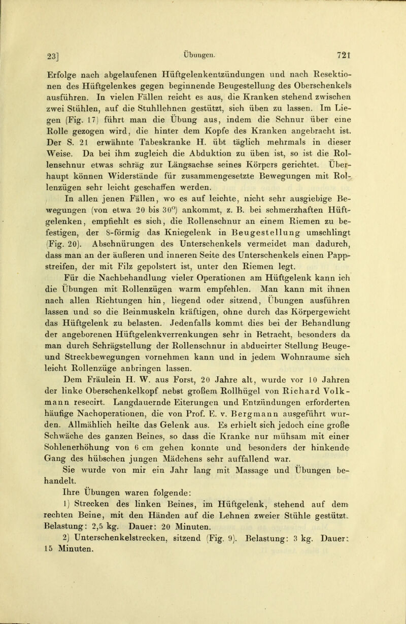 23] Erfolge nach abgelaufenen Hüftgelenkentziindungen und nach Resektio- nen des Hüftgelenkes gegen beginnende Beugestellung des Oberschenkels ausführen. In vielen Fällen reicht es aus, die Kranken stehend zwischen zwei Stühlen, auf die Stuhllehnen gestützt, sich üben zu lassen. Im Lie- gen (Fig. 17) führt man die Übung aus, indem die Schnur über eine Rolle gezogen wird, die hinter dem Kopfe des Kranken angebracht ist. Der S. 21 erwähnte Tabeskranke H. übt täglich mehrmals in dieser Weise. Da bei ihm zugleich die Abduktion zu üben ist, so ist die Rol- lenschnur etwas schräg zur Längsachse seines Körpers gerichtet. Über- haupt können Widerstände für zusammengesetzte Bewegungen mit Rol- lenzügen sehr leicht geschaffen werden. In allen jenen Fällen, wo es auf leichte, nicht sehr ausgiebige Be- wegungen (von etwa 20 bis 30^^) ankommt, z. B. bei schmerzhaften Hüft- gelenken, empfiehlt es sich, die Rollenschnur an einem Riemen zu be- festigen, der 8-förmig das Kniegelenk in Beugestellung umschlingt (Fig. 20). Abschnürungen des Unterschenkels vermeidet man dadurch, dass man an der äußeren und inneren Seite des Unterschenkels einen Papp»- streifen, der mit Filz gepolstert ist, unter den Riemen legt. Für die Nachbehandlung vieler Operationen am Hüftgelenk kann ich die Übungen mit Rollenzügen warm empfehlen. Man kann mit ihnen nach allen Richtungen hin, liegend oder sitzend, Übungen ausführen lassen und so die Beinmuskeln kräftigen, ohne durch das Körpergewicht das Hüftgelenk zu belasten. Jedenfalls kommt dies bei der Behandlung der angeborenen Hüftgelenkverrenkungen sehr in Betracht, besonders da man durch Schrägstellung der Rollenschnur in abducirter Stellung Beuge- und Streckbewegungen v^ornehmen kann und in jedem Wohnräume sich leicht Rollenzüge anbringen lassen. Dem Fräulein H. W. aus Forst, 20 Jahre alt, Avurde vor 10 Jahren der linke Oberschenkelkopf nebst großem Rollhügel von Richard Volk- mann resecirt. Langdauernde Eiterungen und Entzündungen erforderten häufige Nachoperationen, die von Prof. E. v. Bergmann ausgeführt wur- den. Allmählich heilte das Gelenk aus. Es erhielt sich jedoch eine große Schwäche des ganzen Beines, so dass die Kranke nur mühsam mit einer Sohlenerhöhung von 6 cm gehen konnte und besonders der hinkende- Gang des hübschen jungen Mädchens sehr auffallend war. Sie wurde von mir ein Jahr lang mit Massage und Übungen be-^ handelt. Ihre Übungen waren folgende: 1) Strecken des linken Beines, im Hüftgelenk, stehend auf dem rechten Beine, mit den Händen auf die Lehnen zweier Stühle gestützt. Belastung: 2,5 kg. Dauer: 20 Minuten. 2) Unterschenkelstrecken, sitzend (Fig. 9). Belastung: 3 kg. Dauer:: 15 Minuten.