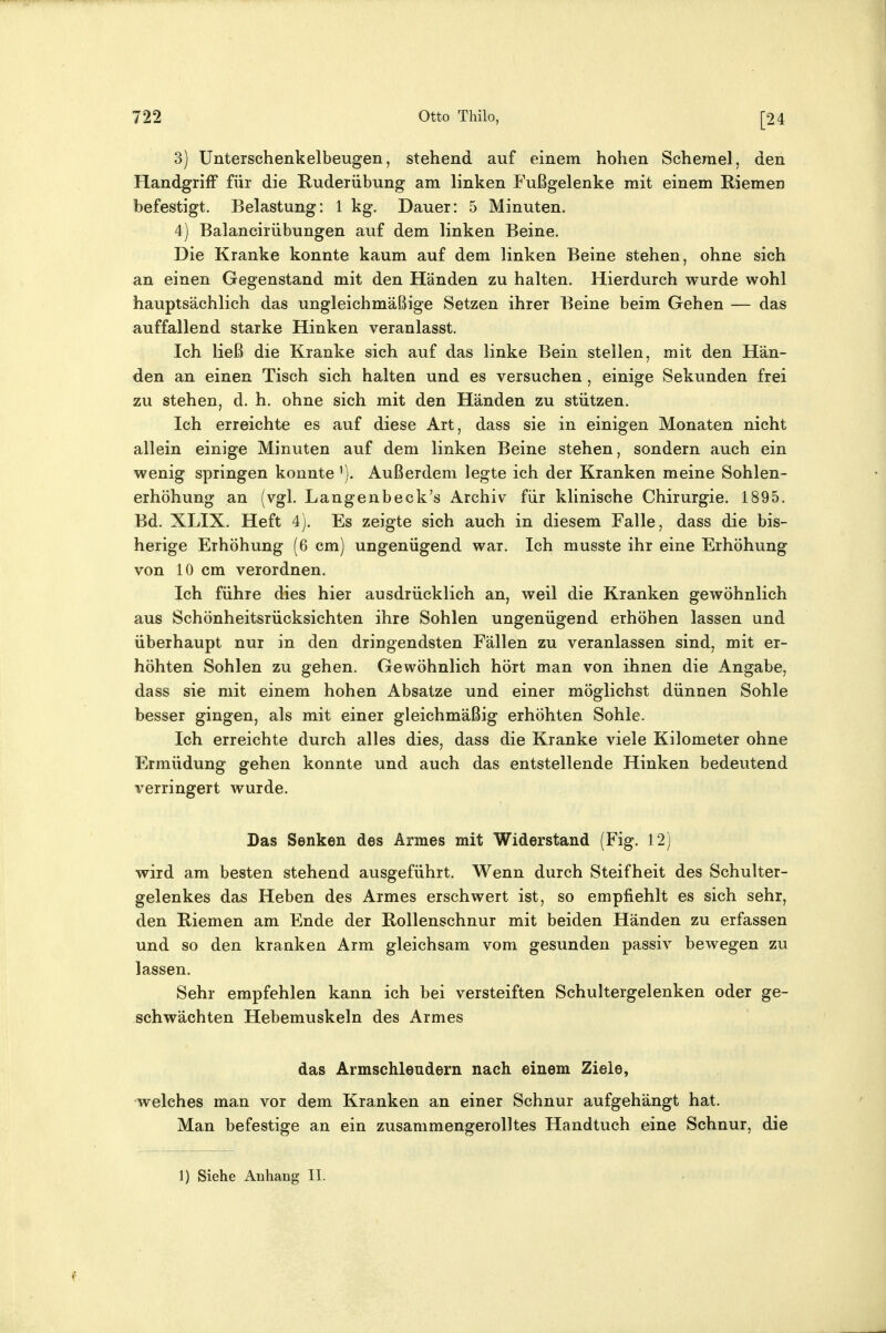 3) Unterschenkelbeugen, stehend auf einem hohen Scheine!, den Handgriff für die Ruderübung am linken Fußgelenke mit einem Riemen befestigt. Belastung: 1 kg. Dauer: 5 Minuten. 4) Balancirübungen auf dem linken Beine. Die Kranke konnte kaum auf dem linken Beine stehen, ohne sich an einen Gegenstand mit den Händen zu halten. Hierdurch wurde wohl hauptsächlich das ungleichmäßige Setzen ihrer Beine beim Gehen — das auffallend starke Hinken veranlasst. Ich ließ die Kranke sich auf das linke Bein stellen, mit den Hän- den an einen Tisch sich halten und es versuchen , einige Sekunden frei zu stehen, d. h. ohne sich mit den Händen zu stützen. Ich erreichte es auf diese Art, dass sie in einigen Monaten nicht allein einige Minuten auf dem linken Beine stehen, sondern auch ein wenig springen konnte Außerdem legte ich der Kranken meine Sohlen- erhöhung an (vgl. Langenbeck's Archiv für klinische Chirurgie. 1895. Bd. XLIX. Heft 4). Es zeigte sich auch in diesem Falle, dass die bis- herige Erhöhung (6 cm) ungenügend war. Ich musste ihr eine Erhöhung von 10 cm verordnen. Ich führe dies hier ausdrücklich an, weil die Kranken gewöhnlich aus Schönheitsrücksichten ihre Sohlen ungenügend erhöhen lassen und überhaupt nur in den dringendsten Fällen zu veranlassen sind, mit er- höhten Sohlen zu gehen. Gewöhnlich hört man von ihnen die Angabe, dass sie mit einem hohen Absätze und einer möglichst dünnen Sohle besser gingen, als mit einer gleichmäßig erhöhten Sohle. Ich erreichte durch alles dies, dass die Kranke viele Kilometer ohne Ermüdung gehen konnte und auch das entstellende Hinken bedeutend verringert wurde. Das Senken des Armes mit Widerstand (Fig. 12) wird am besten stehend ausgeführt. Wenn durch Steifheit des Schulter- gelenkes das Heben des Armes erschwert ist, so empfiehlt es sich sehr, den Riemen am Ende der Rollenschnur mit beiden Händen zu erfassen und so den kranken Arm gleichsam vom gesunden passiv bewegen zu lassen. Sehr empfehlen kann ich bei versteiften Schultergelenken oder ge- schwächten Hebemuskeln des Armes das Armschleudern nach einem Ziele, welches man vor dem Kranken an einer Schnur aufgehängt hat. Man befestige an ein zusammengerolltes Handtuch eine Schnur, die 1) Siehe Anhang II.