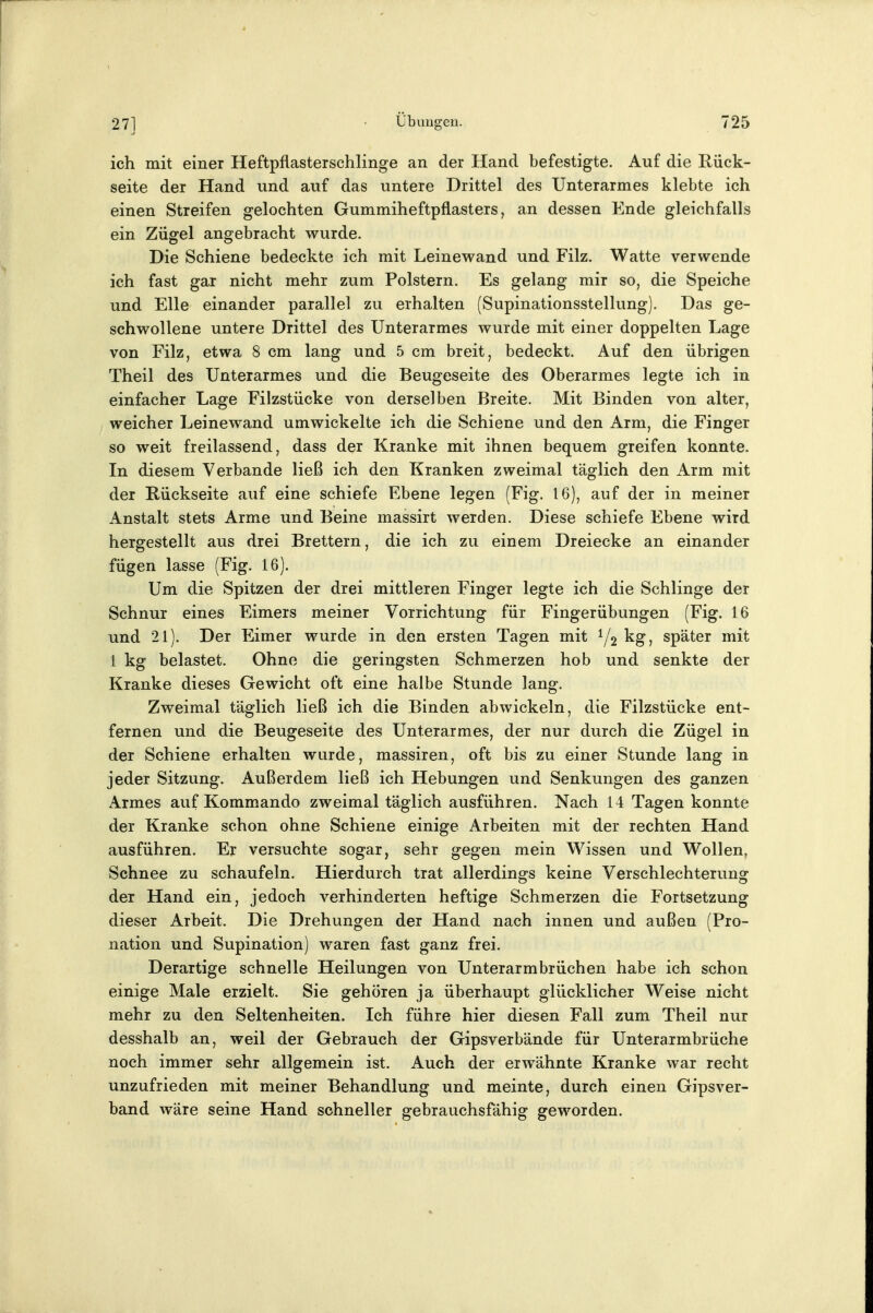 ich mit einer Heftpflasterschlinge an der Hand befestigte. Auf die Rück- seite der Hand und auf das untere Drittel des Unterarmes klebte ich einen Streifen gelochten Gummiheftpflasters, an dessen Ende gleichfalls ein Zügel angebracht wurde. Die Schiene bedeckte ich mit Leinewand und Filz. Watte verwende ich fast gar nicht mehr zum Polstern. Es gelang mir so, die Speiche und Elle einander parallel zu erhalten (Supinationsstellung). Das ge- schwollene untere Drittel des Unterarmes wurde mit einer doppelten Lage von Filz, etwa 8 cm lang und 5 cm breit, bedeckt. Auf den übrigen Theil des Unterarmes und die Beugeseite des Oberarmes legte ich in einfacher Lage Filzstücke von derselben Breite. Mit Binden von alter, weicher Leinewand umwickelte ich die Schiene und den Arm, die Finger so weit freilassend, dass der Kranke mit ihnen bequem greifen konnte. In diesem Verbände ließ ich den Kranken zweimal täglich den Arm mit der Rückseite auf eine schiefe Ebene legen (Fig. 16), auf der in meiner Anstalt stets Arme und Beine massirt werden. Diese schiefe Ebene wird hergestellt aus drei Brettern, die ich zu einem Dreiecke an einander fügen lasse (Fig. 16). Um die Spitzen der drei mittleren Finger legte ich die Schlinge der Schnur eines Eimers meiner Vorrichtung für Fingerübungen (Fig. 16 und 21). Der Eimer wurde in den ersten Tagen mit 1/2 ^g? später mit 1 kg belastet. Ohne die geringsten Schmerzen hob und senkte der Kranke dieses Gewicht oft eine halbe Stunde lang. Zweimal täglich ließ ich die Binden abwickeln, die Filzstücke ent- fernen und die Beugeseite des Unterarmes, der nur durch die Zügel in der Schiene erhalten wurde, massiren, oft bis zu einer Stunde lang in jeder Sitzung. Außerdem ließ ich Hebungen und Senkungen des ganzen Armes auf Kommando zweimal täglich ausführen. Nach 14 Tagen konnte der Kranke schon ohne Schiene einige Arbeiten mit der rechten Hand ausführen. Er versuchte sogar, sehr gegen mein Wissen und Wollen, Schnee zu schaufeln. Hierdurch trat allerdings keine Verschlechterung der Hand ein, jedoch verhinderten heftige Schmerzen die Fortsetzung dieser Arbeit. Die Drehungen der Hand nach innen und außen (Pro- nation und Supination) waren fast ganz frei. Derartige schnelle Heilungen von Unterarmbrüchen habe ich schon einige Male erzielt. Sie gehören ja überhaupt glücklicher Weise nicht mehr zu den Seltenheiten. Ich führe hier diesen Fall zum Theil nur desshalb an, weil der Gebrauch der Gipsverbände für Unterarmbrüche noch immer sehr allgemein ist. Auch der erwähnte Kranke war recht unzufrieden mit meiner Behandlung und meinte, durch einen Gipsver- band wäre seine Hand schneller gebrauchsfähig geworden.