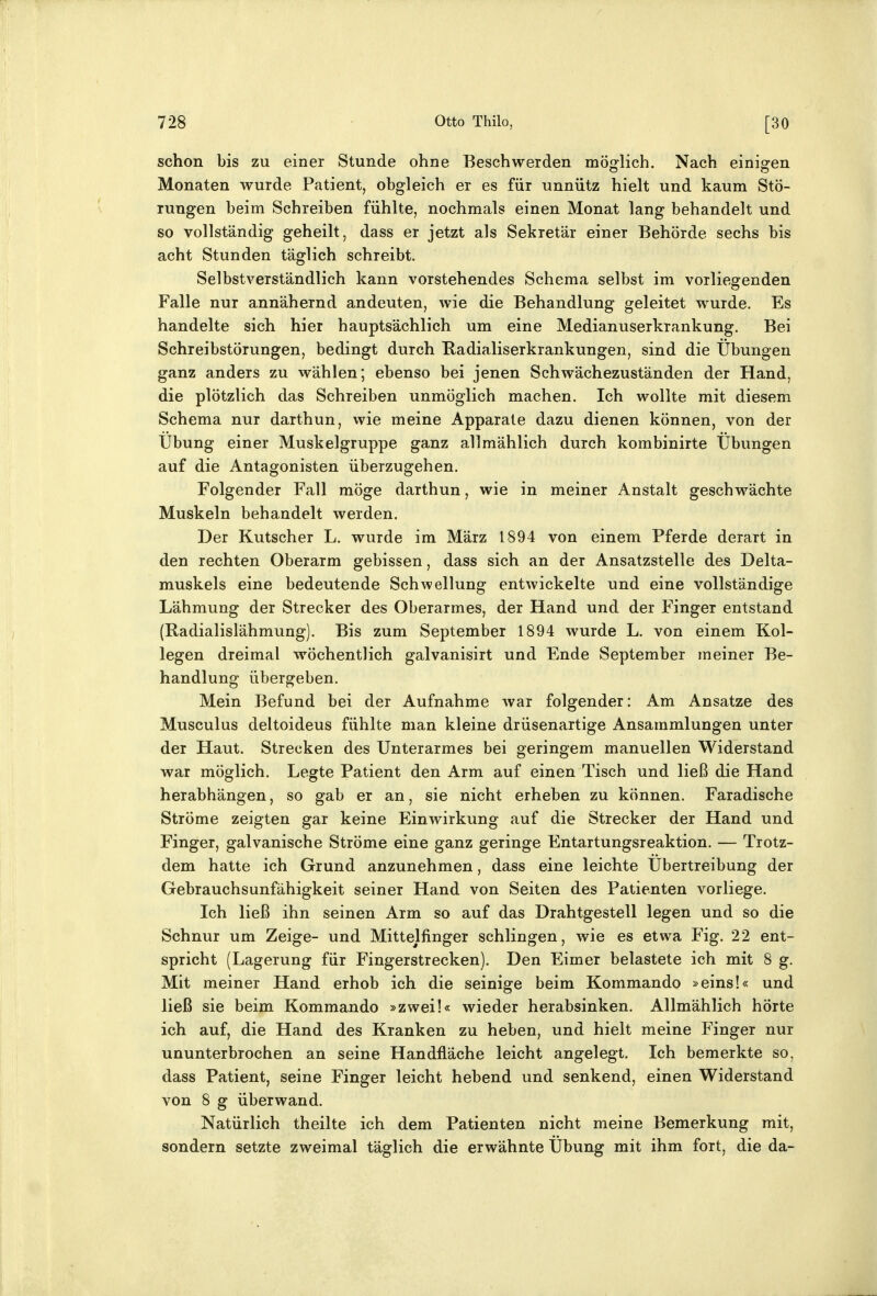 schon bis zu einer Stunde ohne Beschwerden möglich. Nach einisren Monaten wurde Patient, obgleich er es für unnütz hielt und kaum Stö- rungen beim Schreiben fühlte, nochmals einen Monat lang behandelt und so vollständig geheilt, dass er jetzt als Sekretär einer Behörde sechs bis acht Stunden täglich schreibt. Selbstverständlich kann vorstehendes Schema selbst im vorliegenden Falle nur annähernd andeuten, wie die Behandlung geleitet wurde. Es handelte sich hier hauptsächlich um eine Medianuserkrankung. Bei Schreibstörungen, bedingt durch Kadialiserkrankungen, sind die Übungen ganz anders zu wählen; ebenso bei jenen Schwächezuständen der Hand, die plötzlich das Schreiben unmöglich machen. Ich wollte mit diesem Schema nur darthun, wie meine Apparate dazu dienen können, von der Übung einer Muskelgruppe ganz allmählich durch kombinirte Übungen auf die Antagonisten überzugehen. Folgender Fall möge darthun, wie in meiner Anstalt geschwächte Muskeln behandelt werden. Der Kutscher L. wurde im März 1894 von einem Pferde derart in den rechten Oberarm gebissen, dass sich an der Ansatzstelle des Delta- muskels eine bedeutende Schwellung entwickelte und eine vollständige Lähmung der Strecker des Oberarmes, der Hand und der Finger entstand (Radialislähmung). Bis zum September 1894 wurde L. von einem Kol- legen dreimal wöchentlich galvanisirt und Ende September meiner Be- handlung übergeben. Mein Befund bei der Aufnahme war folgender: Am Ansätze des Musculus deltoideus fühlte man kleine drüsenartige Ansammlungen unter der Haut. Strecken des Unterarmes bei geringem manuellen Widerstand war möglich. Legte Patient den Arm auf einen Tisch und ließ die Hand herabhängen, so gab er an, sie nicht erheben zu können. Faradische Ströme zeigten gar keine Einwirkung auf die Strecker der Hand und Finger, galvanische Ströme eine ganz geringe Entartungsreaktion. — Trotz- dem hatte ich Grund anzunehmen, dass eine leichte Übertreibung der Gebrauchsunfähigkeit seiner Hand von Seiten des Patienten vorliege. Ich ließ ihn seinen Arm so auf das Drahtgestell legen und so die Schnur um Zeige- und Mittelfinger schlingen, wie es etwa Fig. 22 ent- spricht (Lagerung für Fingerstrecken). Den Eimer belastete ich mit 8 g. Mit meiner Hand erhob ich die seinige beim Kommando »eins!« und ließ sie beim Kommando »zwei!« wieder herabsinken. Allmählich hörte ich auf, die Hand des Kranken zu heben, und hielt meine Finger nur ununterbrochen an seine Handfläche leicht angelegt. Ich bemerkte so, dass Patient, seine Finger leicht hebend und senkend, einen Widerstand von 8 g überwand. Natürlich theilte ich dem Patienten nicht meine Bemerkung mit, sondern setzte zweimal täglich die erwähnte Übung mit ihm fort, die da-