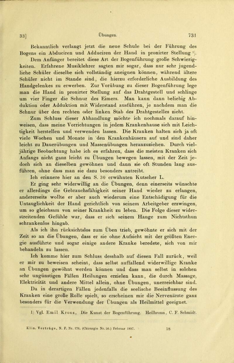 33] Bekanntlich verlangt jetzt die neue Schule bei der Führung des Bogens ein Abduciren und Adduciren der Hand in pronirter Stellung '). Dem Anfänger bereitet diese Art der Bogenführung große Schwierig- keiten. Erfahrene Musiklehrer sagten mir sogar, dass nur sehr jugend- liche Schüler dieselbe sich vollständig aneignen können, während ältere Schüler nicht im Stande sind, die hierzu erforderliche Ausbildung des Handgelenkes zu erwerben. Zur Vorübung zu dieser Bogenführung lege man die Hand in pronirter Stellung auf das Drahtgestell und schlinge um vier Finger die Schnur des Eimers. Man kann dann beliebig Ab- duktion oder Adduktion mit Widerstand ausführen, je nachdem man die Schnur über den rechten oder linken Stab des Drahtgestelles zieht. Zum Schluss dieser Abhandlung möchte ich nochmals darauf hin- weisen, dass meine Vorrichtungen in jedem Krankenhause sich mit Leich- tigkeit herstellen und verwenden lassen. Die Kranken halten sich ja oft viele Wochen und Monate in 'den Krankenhäusern auf und sind daher leicht zu Dauerübungen und Massenübungen heranzuziehen. Durch viel- jährige Beobachtung habe ich es erfahren, dass die meisten Kranken sich Anfangs nicht ganz leicht zu Übungen bewegen lassen, mit der Zeit je- doch sich an dieselben gewöhnen und dann sie oft Stunden lang aus- führen, ohne dass man sie dazu besonders antreibt. Ich erinnere hier an den S. 30 erwähnten Kutscher L. Er ging sehr widerwillig an die Übungen, denn einerseits wünschte er allerdings die Gebrauchsfähigkeit seiner Hand wieder zu erlangen, andererseits wollte er aber auch wiederum eine Entschädigung für die Untauglichkeit der Hand gerichtlich von seinem Arbeitgeber erzwingen, um so gleichsam von seiner Krankheit zu leben. Die Folge dieser wider- streitenden Gefühle war, dass er sich seinem Hange zum Nichtsthun schrankenlos hingab. Als ich ihn rücksichtslos zum Üben trieb, gewöhnte er sich mit der Zeit so an die Übungen, dass er sie ohne Aufsicht mit der größten Ener- gie ausführte und sogar einige andere Kranke beredete, sich von mir behandeln zu lassen. Ich komme hier zum Schluss desshalb auf diesen Fall zurück, weil er mir zu beweisen scheint, dass selbst auffallend widerwillige Kranke an Übungen gewöhnt werden können und dass man selbst in solchen sehr ungünstigen Fällen Heilungen erzielen kann, die durch Massage, Elektricität und andere Mittel allein, ohne Übungen, unerreichbar sind. Da in derartigen Fällen jedenfalls die seelische Beeinflussung des Kranken eine große Rolle spielt, so erscheinen mir die Nervenärzte ganz besonders für die Verwendung der Übungen als Heilmittel geeignet. 1) Vgl. Emil Kross, Die Kunst der Bogenführung. Heilbronn, C. F. Schmidt. Klin. Vorträge, N. F. Nr. 176. (Chirurgie Nr. 50.) Februar 1897, 58