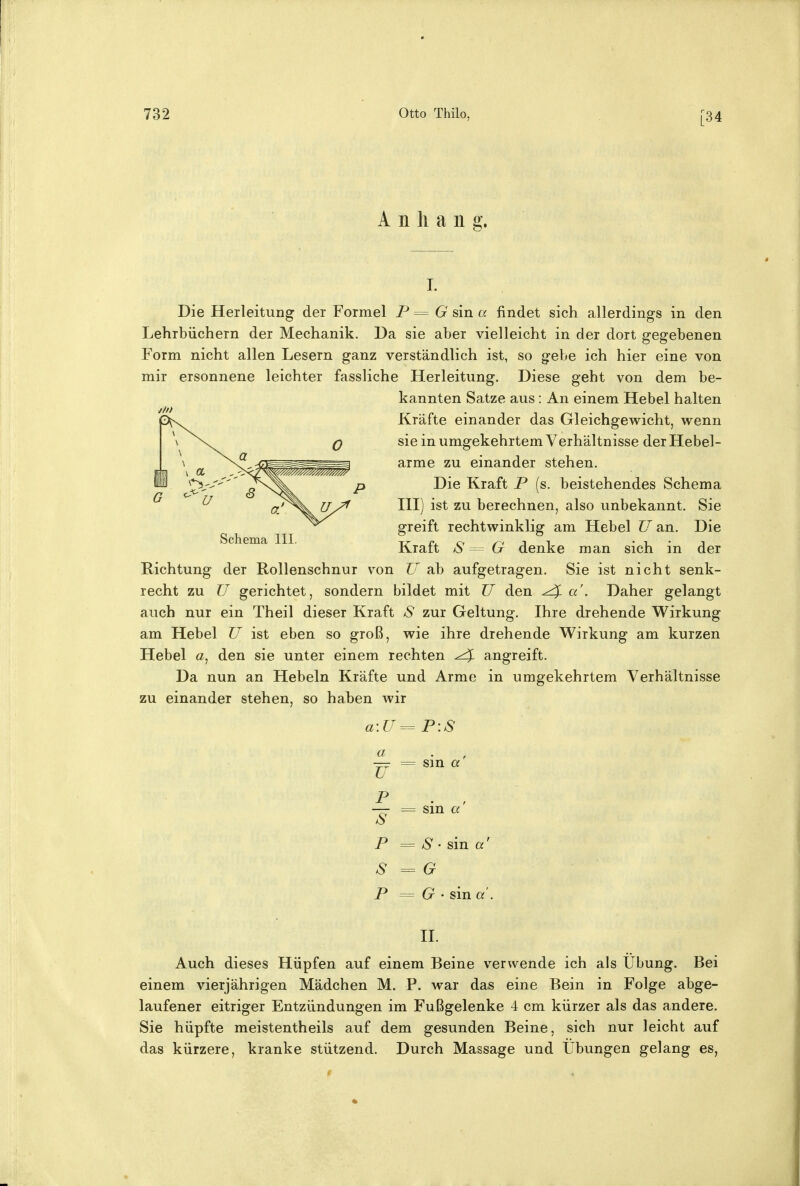 [34 Anhang. Die Herleitung der Formel P = G sin a findet sich allerdings in den Lehrbüchern der Mechanik. Da sie aber vielleicht in der dort gegebenen Form nicht allen Lesern ganz verständlich ist, so gebe ich hier eine von mir ersonnene leichter fassliche Herleitimg. Diese geht von dem be- kannten Satze aus: An einem Hebel halten #//> Kräfte einander das Gleichgewicht, wenn sie in umgekehrtem Verhältnisse der Hebel- arme zu einander stehen. Die Kraft P (s. beistehendes Schema HI) ist zu berechnen, also unbekannt. Sie greift rechtwinklig am Hebel U an. Die Kraft S G denke man sich in der Richtung der Rollenschnur v^on U ab aufgetragen. Sie ist nicht senk- recht zu U gerichtet, sondern bildet mit U den ^ a . Daher gelangt auch nur ein Theil dieser Kraft S zur Geltung. Ihre drehende Wirkung am Hebel U ist eben so groß, wie ihre drehende Wirkung am kurzen Hebel a, den sie unter einem rechten ^ angreift. Da nun an Hebeln Kräfte und Arme in umgekehrtem Verhältnisse zu einander stehen, so haben wir a\U= P\S Schema III. a V p s p s p sin a = sin a S • sin a' G G • sin a'. II. Auch dieses Hüpfen auf einem Beine verwende ich als Übung. Bei einem vierjährigen Mädchen M. P. war das eine Bein in Folge abge- laufener eitriger Entzündungen im Fußgelenke 4 cm kürzer als das andere. Sie hüpfte meistentheils auf dem gesunden Beine, sich nur leicht auf das kürzere, kranke stützend. Durch Massage und Übungen gelang es,