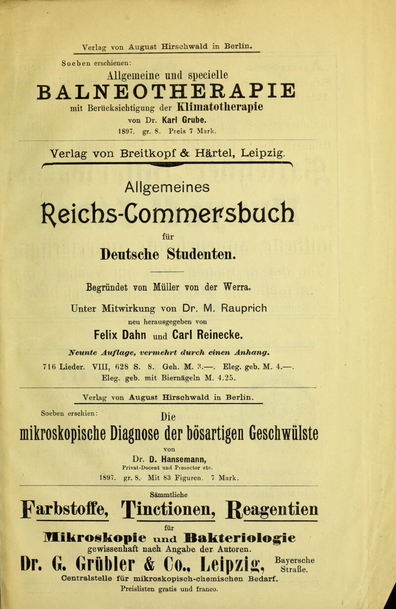 Verlag von August Hirschwald in Berlin. Soeben erschienen: Allgemeine und specielle BALNEOTHERAPIE mit Berücksichtigung; der Kllmatotlieraple von Dr. Karl Grube. 1897. gr. 8. Preis 7 Mark. Verlag von Breitkopf & Härtel, Leipzig. f — -sailMBi—-————N Allgemeines Heichs-Commersbüch für Deutsche Studenten. Begründet von Müller von der Werra. Unter Mitwirkung von Dr. M. Rauprich neu herausgegeben von Felix Dahn und Carl Reinecke. Neunte Auflage, vermehrt durch einen Anhang, 716 Lieder. VIII, 628 S. 8. Geh. M. . Eleg. geb. M. 4.—. Eleg. geb. mit Biernägeln M. 4.25. Verlag von August Hirsehwald in Berlin. Soeben erschien: Dlö inikroskopisclie Diagnose der bösartigen Gescliwülste von Dr. D. Hansemann, Privat-Docent und Piosector etc. 1897. gr. 8.- Mit 83 Figuren. 7 Mark. Sämmtliche Farbstoffe, Tinctionen, JJeagentien für lind. Bakteriologie gewissenhaft nach Angabe der Autoren. Dr. G. Grübler & Co., Leipzig, ^Sf Centralstelle für mikroskopisch-chemischen Bedarf. Preislisten gratis und franco.