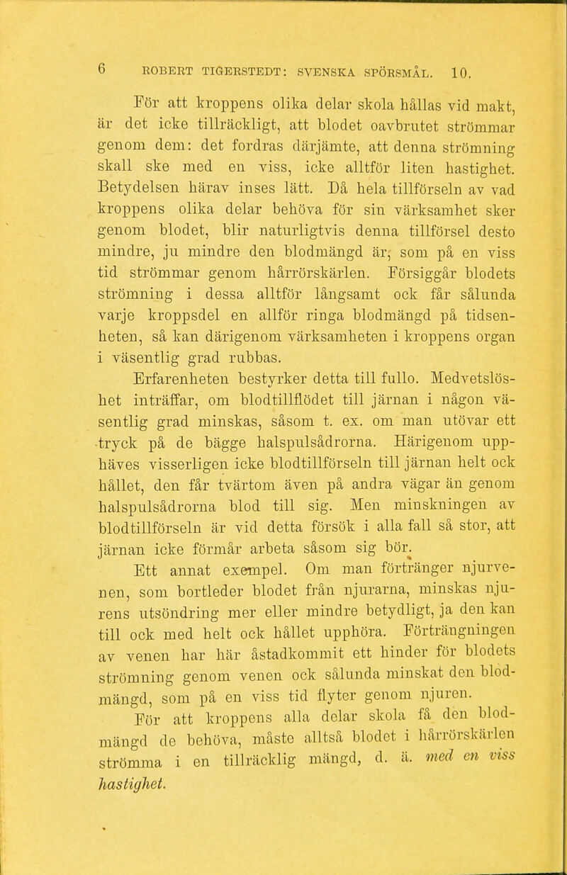 För att kroppens olika delar skola hållas vid makt, är det icke tillräckligt, att blodet oavbrutet strömmar genom dem: det fordras därjämte, att denna strömning skall ske med en viss, icke alltför liten hastighet. Betydelsen härav inses lätt. Då hela tillförseln av vad kroppens olika delar behöva för sin värksamhet sker genom blodet, blir naturligtvis denna tillförsel desto mindre, ju mindre den blodmängd är, som på en viss tid strömmar genom hårrörskärlen. Försiggår blodets strömning i dessa alltför långsamt ock får sålunda varje kroppsdel en allför ringa blodmängd på tidsen- heten, så kan därigenom värksamheten i kroppens organ i väsentlig grad rubbas. Erfarenheten bestyrker detta till fullo. Medvetslös- het inträffar, om blodtillflödet till järnan i någon vä- sentlig grad minskas, såsom t. ex. om man utövar ett •tryck på de bägge halspulsådrorna. Härigenom upp- häves visserligen icke blodtillförseln till järnan helt ock hållet, den får tvärtom även på andra vägar än genom halspulsådrorna blod till sig. Men minskningen av blodtillförseln är vid detta försök i alla fall så stor, att järnan icke förmår arbeta såsom sig bör. Ett annat exempel. Om man förtränger njurve- nen, som bortleder blodet från njurarna, minskas nju- rens utsöndring mer eller mindre betydligt, ja den kan till ock med helt ock hållet upphöra. Förträngningen av venen har här åstadkommit ett hinder för blodets strömning genom venen ock sålunda minskat den blod- mängd, som på en viss tid flyter genom njuren. För att kroppens alla delar skola få den blod- mängd de behöva, måste alltså blodet i hårrörskärlen strömma i en tillräcklig mängd, d. ä. med en viss hastighet.