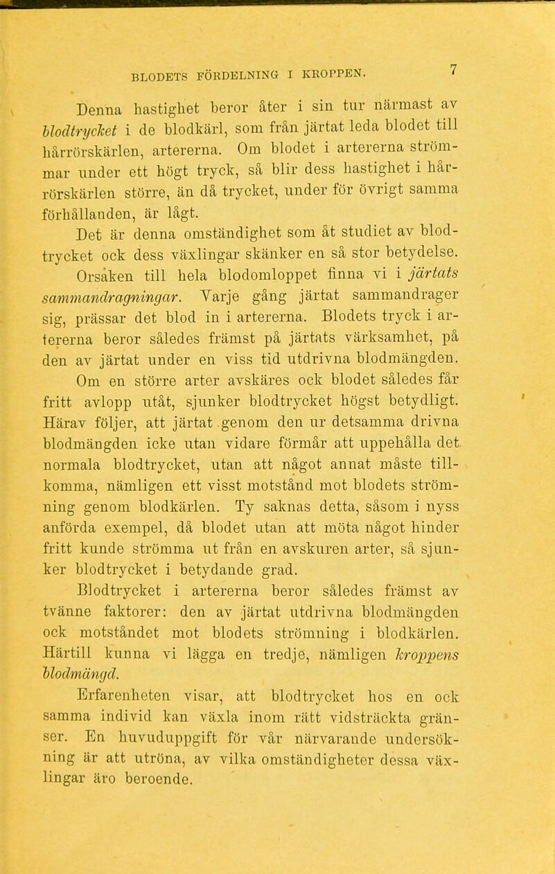 Denna hastighet beror åter i sin tur närmast av blodtrycket i de blodkärl, som från järtat leda blodet till hårrörskärlen, artererna. Om blodet i artererna ström- mar under ett högt tryck, så blir dess hastighet i hår- rörskärlen större, än då trycket, under för övrigt samma förhållanden, är lågt. Det är denna omständighet som åt studiet av blod- trycket ock dess växlingar skänker en så stor betydelse. Orsaken till hela blodomloppet finna vi i järtats sammandragningar. Varje gång järtat sammandrager sig, prässar det blod in i artererna. Blodets tryck i ar- tererna beror således främst på järtats värksamhet, på den av järtat under en viss tid utdrivna blodmängden. Om en större arter avskäres ock blodet således får fritt avlopp utåt, sjunker blodtrycket högst betydligt. Härav följer, att järtat genom den ur detsamma drivna blodmängden icke utan vidare förmår att uppehålla clet. normala blodtrycket, utan att något annat måste till- komma, nämligen ett visst motstånd mot blodets ström- ning genom blodkärlen. Ty saknas detta, såsom i nyss anförda exempel, då blodet utan att möta något hinder fritt kunde strömma ut från en avskuren arter, så sjun- ker blodtrycket i betydande grad. Blodtrycket i artererna beror således främst av tvänne faktorer: den av järtat utdrivna blodmängden ock motståndet mot blodets strömning i blodkärlen. Härtill kunna vi lägga en tredje, nämligen kroppens blodmängd. Erfarenheten visar, att blodtrycket hos en ock samma individ kan växla inom rätt vidsträckta grän- ser. En huvuduppgift för vår närvarande undersök- ning är att utröna, av vilka omständigheter dessa väx- lingar äro beroende.