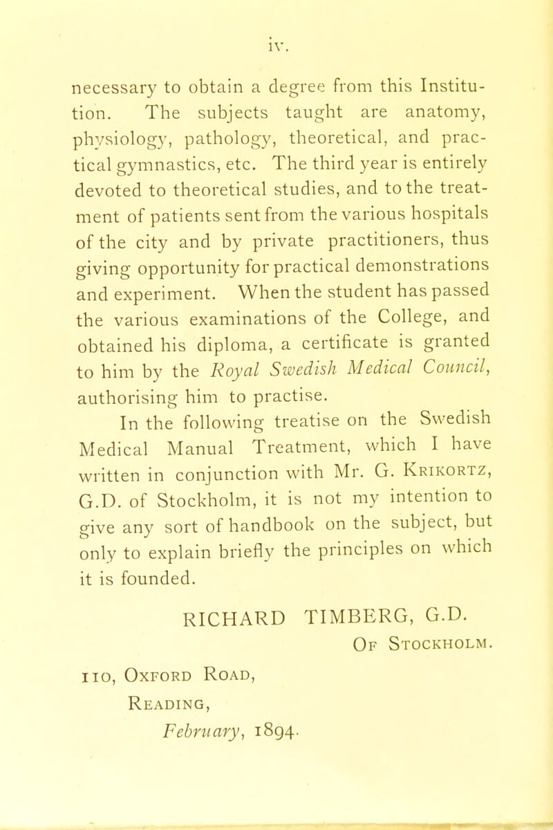 necessary to obtain a degree from this Institu- tion. The subjects taught are anatomy, physiology, pathology, theoretical, and prac- tical gymnastics, etc. The third year is entirely devoted to theoretical studies, and to the treat- ment of patients sent from the various hospitals of the city and by private practitioners, thus giving opportunity for practical demonstrations and experiment. When the student has passed the various examinations of the College, and obtained his diploma, a certificate is granted to him by the Royal Swedish Medical Council, authorising him to practise. In the following treatise on the Swedish Medical Manual Treatment, which I have written in conjunction with Mr. G. Krikortz, G.D. of Stockholm, it is not my intention to give any sort of handbook on the subject, but only to explain briefly the principles on which it is founded. RICHARD TIMBERG, G.D. Of Stockholm. no, Oxford Road, Reading, February, 1894.