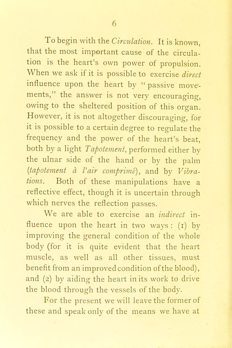 To begin with the Circulation. It is known, that the most important cause of the circula- tion is the heart's own power of propulsion. When we ask if it is possible to exercise direct influence upon the heart by  passive move- ments, the answer is not very encouraging, owing to the sheltered position of this organ. However, it is not altogether discouraging, for it is possible to a certain degree to regulate the frequency and the power of the heart's beat, both by a light Tapotement, performed either by the ulnar side of the hand or by the palm (tapotement a fair comprime), and by Vibra- tions. Both of these manipulations have a reflective effect, though it is uncertain through which nerves the reflection passes. We are able to exercise an indirect in- fluence upon the heart in two ways : (i) by improving the general condition of the whole body (for it is quite evident that the heart muscle, as well as all other tissues, must benefit from an improved condition of the blood), and (2) by aiding the heart in its work to drive the blood through the vessels of the body. For the present we will leave the former of these and speak only of the means we have at