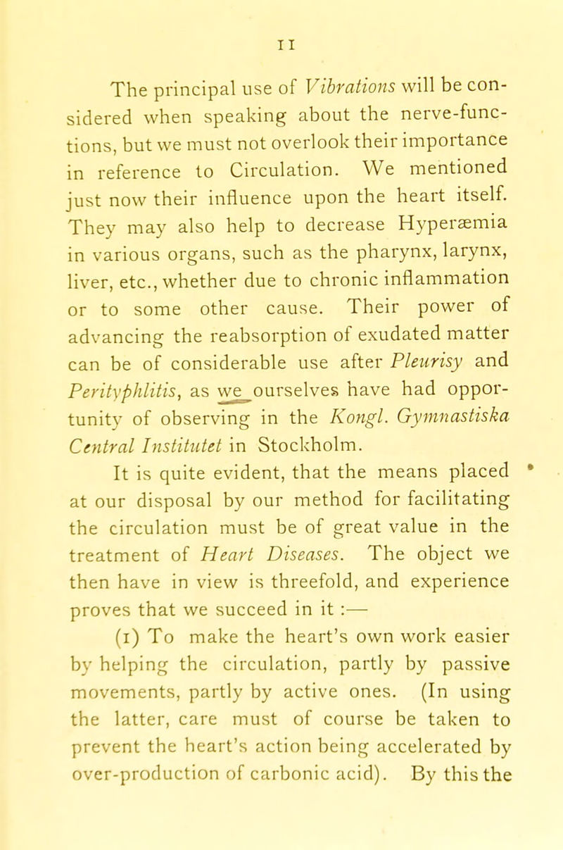 The principal use of Vibrations will be con- sidered when speaking about the nerve-func- tions, but we must not overlook their importance in reference to Circulation. We mentioned just now their influence upon the heart itself. They may also help to decrease Hyperemia in various organs, such as the pharynx, larynx, liver, etc., whether due to chronic inflammation or to some other cause. Their power of advancing the reabsorption of exudated matter can be of considerable use after Pleurisy and Perityphlitis, as we ourselves have had oppor- tunity of observing in the Kongl. Gymnastiska Central Institutet in Stockholm. It is quite evident, that the means placed * at our disposal by our method for facilitating the circulation must be of great value in the treatment of Heart Diseases. The object we then have in view is threefold, and experience proves that we succeed in it :— d) To make the heart's own work easier by helping the circulation, partly by passive movements, partly by active ones. (In using the latter, care must of course be taken to prevent the heart's action being accelerated by over-production of carbonic acid). By this the