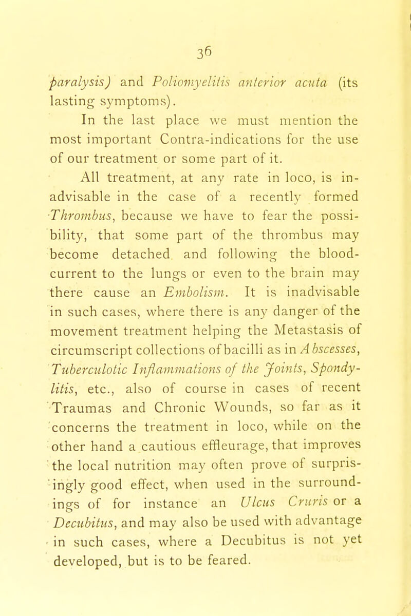3° paralysis) and Poliomyelitis anterior acuta (its lasting symptoms). In the last place we must mention the most important Contra-indications for the use of our treatment or some part of it. All treatment, at any rate in loco, is in- advisable in the case of a recently formed ■Thrombus, because we have to fear the possi- bility, that some part of the thrombus may become detached and following the blood- current to the lungs or even to the brain may there cause an Embolism. It is inadvisable in such cases, where there is any danger of the movement treatment helping the Metastasis of circumscript collections of bacilli as m Abscesses, Tuberculotic Inflammations of the Joints, Spondy- litis, etc., also of course in cases of recent •Traumas and Chronic Wounds, so far as it concerns the treatment in loco, while on the other hand a cautious efHeurage, that improves the local nutrition may often prove of surpris- ingly good effect, when used in the surround- ings of for instance an Ulcus Cruris or a Decubitus, and may also be used with advantage in such cases, where a Decubitus is not yet developed, but is to be feared.