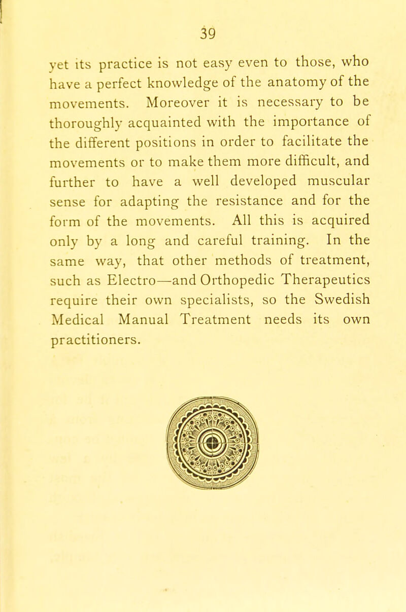yet its practice is not easy even to those, who have a perfect knowledge of the anatomy of the movements. Moreover it is necessary to be thoroughly acquainted with the importance of the different positions in order to facilitate the movements or to make them more difficult, and further to have a well developed muscular sense for adapting the resistance and for the form of the movements. All this is acquired only by a long and careful training. In the same way, that other methods of treatment, such as Electro—and Orthopedic Therapeutics require their own specialists, so the Swedish Medical Manual Treatment needs its own practitioners.
