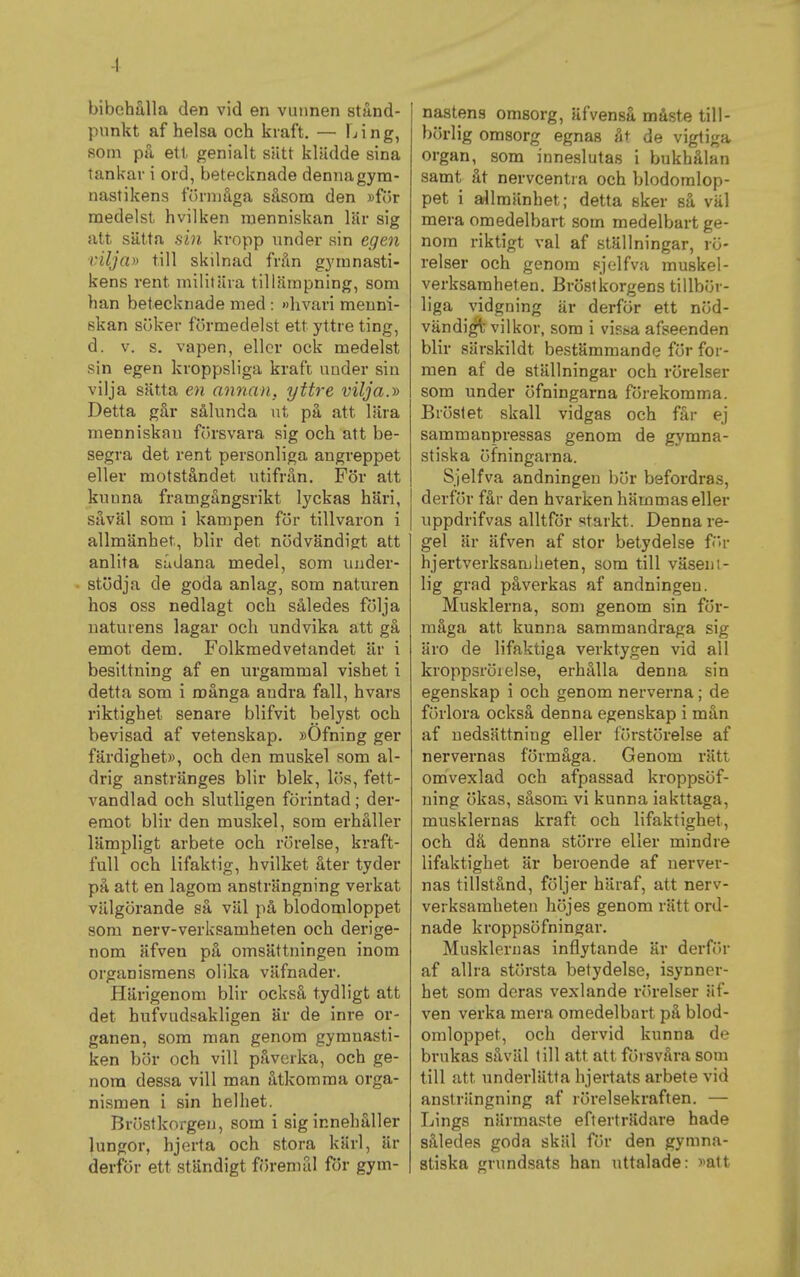 -1 bibehålla den vid en vunnen stånd- punkt af helsa och kraft, — f-iing, som på ett genialt siitt klädde sina tankar i ord, betecknade denna gym- nastikens fr)rmåga såsom den )jför medelst hvilken menniskan lär sig att sätta fiin kropp under sin egen vilja» till skilnad från gymnasti- kens rent militära tillämpning, som han betecknade med : »livari menni- skan söker förmedelst ett yttre ting, d. v. s. vapen, eller ock medelst sin egen kroppsliga kraft under sin vilja sätta en annan, yttre vilja.» Detta går sålunda ut på att lära menniskan försvara sig och att be- segra det rent personliga angreppet eller motståndet utifrån. För att kunna framgångsrikt lyckas häri, såväl som i kampen för tillvaron i allmänhet, blir det nödvändigt att anlita sådana medel, som under- stödja de goda anlag, som naturen hos oss nedlagt och således följa naturens lagar och undvika att gå emot dem. Folkmedvetandet är i besittning af en urgammal vishet i detta som i många andra fall, hvars riktighet senare blifvit belyst och bevisad af vetenskap. »Öfning ger färdighet», och den muskel som al- drig anstränges blir blek, lös, fett- vandlad och slutligen förintad; der- emot blir den muskel, som erhåller lämpligt arbete och rörelse, kraft- full och lifaktig, hvilket åter tyder på att en lagom ansträngning verkat välgörande så väl på blodomloppet som nerv-verksamheten och derige- nom äfven på omsättningen inom organismens olika väfnader. Härigenom blir också tydligt att det hufvudsakligen är de inre or- ganen, som man genom gymnasti- ken bör och vill påverka, och ge- nom dessa vill man åtkomma orga- nismen i sin helhet. Bröstkorgen, som i sig innehåller lungor, hjerta och stora kärl, är derför ett ständigt föremål för gym- nastens omsorg, äfvenså måste till- börlig omsorg egnas åt de vigtiga organ, som inneslutas i bukhålan samt åt nervcentra och blodomlop- pet i allmänhet; detta sker så väl mera omedelbart som medelbart ge- nom riktigt val af ställningar, rö- relser och genom sjelfva muskel- verksamheten. Bröstkorgens tillbör- liga vidgning Ur derför ett nöd- vändigt vilkor, som i vissa afseenden blir särskildt bestämmande för for- men af de ställningar och rörelser som under öfningarna förekomma. Bröstet skall vidgas och får ej sammanpressas genom de gymna- stiska öfningarna. Sjelfva andningen hör befordras, derför får den hvarken hämmas eller uppdrifvas alltför starkt. Denna re- gel är äfven af stor betydelse f>r hjertverksanjheten, som till väseni- 1ig grad påverkas af andningen. Musklerna, som genom sin för- måga att kunna sammandraga sig äro de lifaktiga verktygen vid all kroppsrörelse, erhålla denna sin egenskap i och genom nerverna; de förlora också denna egenskap i mån af nedsättning eller förstörelse af nervernas förmåga. Genom rätt omvexlad och afpassad kroppsöf- ning ökas, såsom vi kunna iakttaga, musklernas kraft och lifaktighet, och då denna större eller mindre lifaktighet är beroende af nerver- nas tillstånd, följer häraf, att nerv- verksamheten höjes genom rätt ord- nade kroppsöfningar. Musklernas inflytande är derför af allra största betydelse, isynner- het som deras vexlande rörelser äf- ven verka mera omedelbart på blod- omloppet, och dervid kunna de brukas såväl till att att försvåra som till att underlätta hjertats arbete vid anstriingning af rörelsekraften. — Lings närmaste efterträdare hade således goda skäl för den gymna- stiska grundsats han uttalade: »att