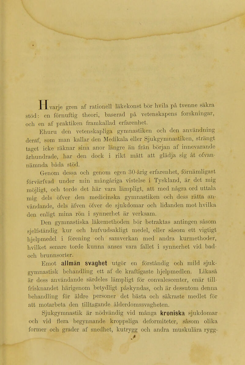 * Hvarje gren af rationell läkekonst bör hvila pcå tvenne säkra stöd: en förnuftig theori, baserad på vetenskapens forskningai-, och en af praktiken framkallad erfarenhet. Ehuru den vetenskapliga gymnastiken och den användning deraf, som man kallar den Medikala eller Sjukgymnastiken, strängt taget icke räknar sina anor längre än från början af innevarande århundrade, har den dock i rikt mått att glädja sig åt ofvan- nämnda båda stöd. Genom dessa och genom egen 30-årig erfarenhet, förnämligast förvärfvad under min mångåriga vistelse i Tyskland, är det mig möjligt, och torde det här vara lämpligt, att med några ord uttala mig dels öfver den medicinska gymnastiken och dess rätta an- vändande, dels äfven öfver de sjukdomar och lidanden mot hvilka den enligt mina rön i synnerhet är verksam. Den gymnastiska läkemethoden bör betraktas antingen såsom sjelfständig kur och hufvudsakligt medel, eller såsom ett vigtigt hjelpmedel i förening och samverkan med andra kurmethoder, hvilket senare torde kunna anses vara ftillet i synnerhet vid bad- och brunnsorter. Emot allmän svaghet utgör en förståndig och mild sjuk- gymnastisk behandling ett af de kraftigaste hjelpmedlen. Likaså är dess användande särdeles lämpligt för convalescenter, enär till- frisknandet härigenom betydligt jDåskyndas, och är dessutom denna l)ehandling för äldre personer det bästa och säkraste medlet för att motarbeta den tilltagande ålderdomssvagheten. Sjukgymnastik är nödvändig vid många kroniska sjukdomar och vid flera begynnande kroppsliga deformiteter, såsom olika former och grader af snedhet, kutrygg och andra muskulära rygg-