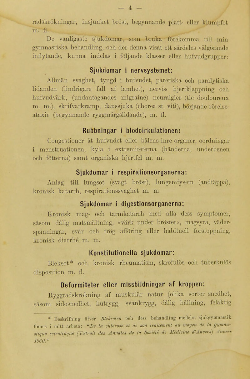 — 4 - radskrökningfir, insjunket bröst, begynnande platt- eller klumpfot m. Ii. De vanligaste sjukdomar, som bruka förekomma till min gymnastiska behandling, och der denna visat ett särdeles välgörande inflytande, kunna indelas i följande klasser eller hufvudgrupper: Sjukdomar i nervsystemet: Allmän svaghet, tyngd i hufvudet, paretiska och paralytiska lidanden (lindrigare fall af lamhet), nervös hjertklappning och hufvudvärk, (undantagandes migraine) neuralgier (tic douloureux m. m.), skrifvarkramp, danssjuka (chorea st. viti), börjande rörelse- ataxie (begynnande ryggmärgslidande), m. fl. Rubbningar i blodcirkulationen: Congestioner åt hufvudet eller bålens inre organer, oordningar i menstruationen, kyla i extremiteterna (händerna, underbenen och fötterna) samt organiska hjertfel m. m. Sjukdomar i respirationsorganerna: Anlag till lungsot (svagt bröst), lungemfysem (andtäppa), kronisk katarrh, respirationssvaghet m. m. Sjukdomar i digestionsorganerna; Kronisk mag- och tarmkatarrh med alla dess symptomer, såsom dålig matsmältning, »värk under bröstet», magsyra, väder- spänningar, svår och trög afföring eller habituell förstoppning, kronisk diarrhé m. m. Konstitutionella sjukdomar: Bleksot* och kronisk rheumatism, skrofulös och tuberkulos disposition m. fl. Deformiteter eller missbildningar af kroppen: Ryggradskrökning af muskulär natur (olika sorter snedhet, såsom sidosnedhet, kutrygg, svankrygg, dålig hållning, felaktig * Beskrifniiig öfvcr Blcksolen odi dess bohiuidliiig mcdolsl sjukgymiiiislik (iimcs i milt arboto: '^Dc la chlorosc cl clc son Irailement nu vioyen dc la gymna- alique scieiilijiqtco (Mxtrait des Annales de la Socirlc de Medicine d'Anvers) invers