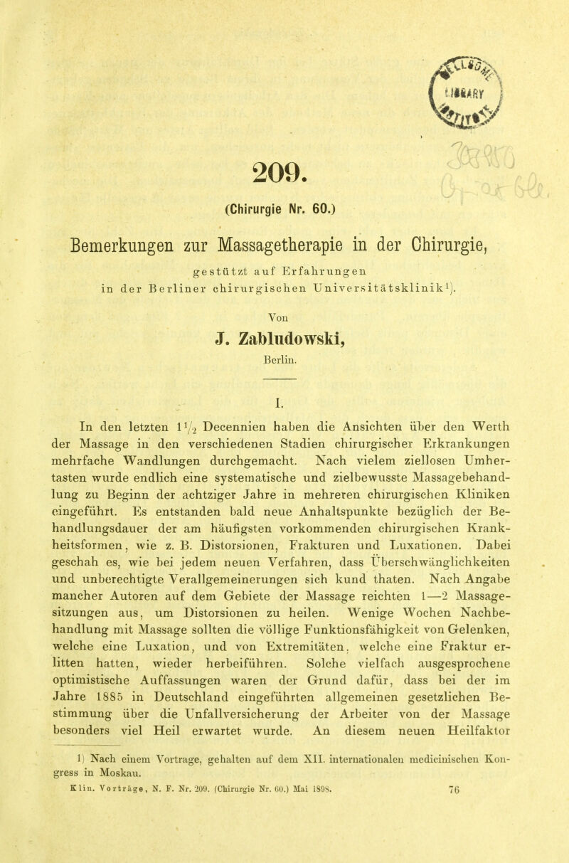 209. (Chirurgie Nr. 60.) Bemerkungen zur Massagetherapie in der Chirurgie, gestützt auf Erfahrungen in der Berliner chirurgischen Universitätsklinik^). Von J, Zabludowski, Berlin. I. In den letzten Decennien haben die Ansichten über den Werth der Massage in den verschiedenen Stadien chirurgischer Erkrankungen mehrfache Wandlungen durchgemacht. Nach vielem ziellosen Umher- tasten wurde endlich eine systematische und zielbewusste Massagebehand- lung zu Beginn der achtziger Jahre in mehreren chirurgischen Kliniken eingeführt. Es entstanden bald neue Anhaltspunkte bezüglich der Be- handlungsdauer der am häufigsten vorkommenden chirurgischen Krank- heitsformen , wie z. B. Distorsionen, Frakturen und Luxationen. Dabei geschah es, wie bei jedem neuen Verfahren, dass Uberschwänglichkeiten und unberechtigte Verallgemeinerungen sich kund thaten. Nach Angabe mancher Autoren auf dem Gebiete der Massage reichten l—2 Massage- sitzungen aus, um Distorsionen zu heilen. Wenige Wochen Nachbe- handlung mit Massage sollten die völlige Funktionsfähigkeit von Gelenken, welche eine Luxation, und von Extremitäten, welche eine Fraktur er- litten hatten, wieder herbeiführen. Solche vielfach ausgesprochene optimistische xAuffassungen waren der Grund dafür, dass bei der im Jahre 1885 in Deutschland eingeführten allgemeinen gesetzlichen Be- stimmung über die Unfallversicherung der Arbeiter von der Massage besonders viel Heil erwartet wurde. An diesem neuen Heilfaktor 1) Nach einem Vortrage, gehalten auf dem XII. internationalen medicinischen Kon- gress in Moskau. Kliu. Vorträge, N. F. Nr. 209. {Chirurgie Nr. ßü.) Mai i89S. 76