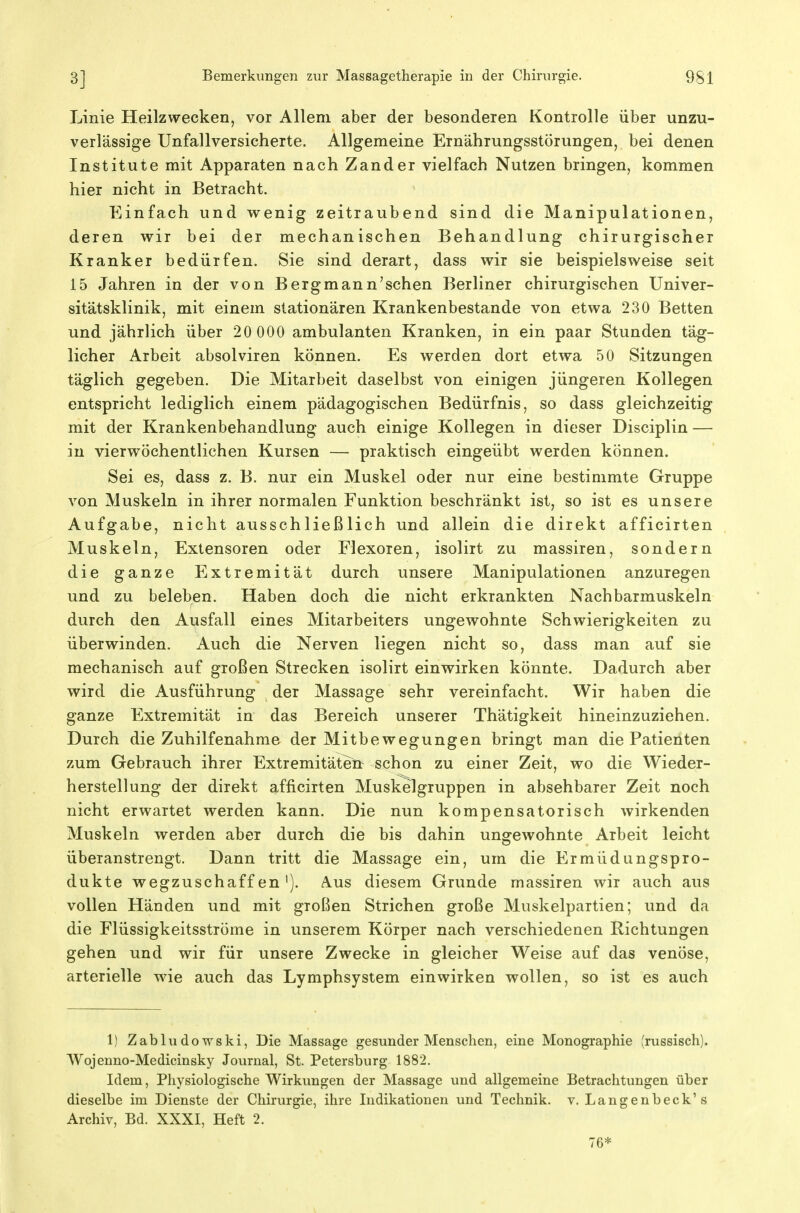Linie Heilzwecken, vor Allem aber der besonderen Kontrolle über unzu- verlässige Unfallversicherte. Allgemeine Ernährungsstörungen, bei denen Institute mit Apparaten nach Zander vielfach Nutzen bringen, kommen hier nicht in Betracht. Einfach und wenig zeitraubend sind die Manipulationen, deren wir bei der mechanischen Behandlung chirurgischer Kranker bedürfen. Sie sind derart, dass wir sie beispielsweise seit 15 Jahren in der von Berg mann'sehen Berliner chirurgischen Univer- sitätsklinik, mit einem stationären Krankenbestande von etwa 230 Betten und jährlich über 20 000 ambulanten Kranken, in ein paar Stunden täg- licher Arbeit absolviren können. Es werden dort etwa 50 Sitzungen täglich gegeben. Die Mitarbeit daselbst von einigen jüngeren Kollegen entspricht lediglich einem pädagogischen Bedürfnis, so dass gleichzeitig mit der Krankenbehandlung auch einige Kollegen in dieser Disciplin — in vierwöchentlichen Kursen — praktisch eingeübt werden können. Sei es, dass z. B. nur ein Muskel oder nur eine bestimmte Gruppe von Muskeln in ihrer normalen Funktion beschränkt ist, so ist es unsere Aufgabe, nicht ausschließlich und allein die direkt afficirten Muskeln, Extensoren oder Flexoren, isolirt zu massiren, sondern die ganze Extremität durch unsere Manipulationen anzuregen und zu beleben. Haben doch die nicht erkrankten Nachbarmuskeln durch den Ausfall eines Mitarbeiters ungewohnte Schwierigkeiten zu überwinden. Auch die Nerven liegen nicht so, dass man auf sie mechanisch auf großen Strecken isolirt einwirken könnte. Dadurch aber wird die Ausführung der Massage sehr vereinfacht. Wir haben die ganze Extremität in das Bereich unserer Thätigkeit hineinzuziehen. Durch die Zuhilfenahme der Mitbewegungen bringt man die Patienten zum Gebrauch ihrer Extremitätett schon zu einer Zeit, wo die Wieder- herstellung der direkt afficirten Muskelgruppen in absehbarer Zeit noch nicht erwartet werden kann. Die nun kompensatorisch wirkenden Muskeln werden aber durch die bis dahin ungewohnte Arbeit leicht überanstrengt. Dann tritt die Massage ein, um die Ermüdungspro- dukte wegzuschaffen'). Aus diesem Grunde massiren wir auch aus vollen Händen und mit großen Strichen große Muskelpartien; und da die Flüssigkeitsströme in unserem Körper nach verschiedenen Richtungen gehen und wir für unsere Zwecke in gleicher Weise auf das venöse, arterielle wie auch das Lymphsystem einwirken wollen, so ist es auch 1) Zabludowski, Die Massage gesunder Menschen, eine Monographie (russisch). Wojenno-Medicinsky Journal, St. Petersburg 1882. Idem, Physiologische Wirkungen der Massage und allgemeine Betrachtungen über dieselbe im Dienste der Chirurgie, ihre Indikationen und Technik, v, Langenbeck's Archiv, Bd. XXXI, Heft 2. 76*