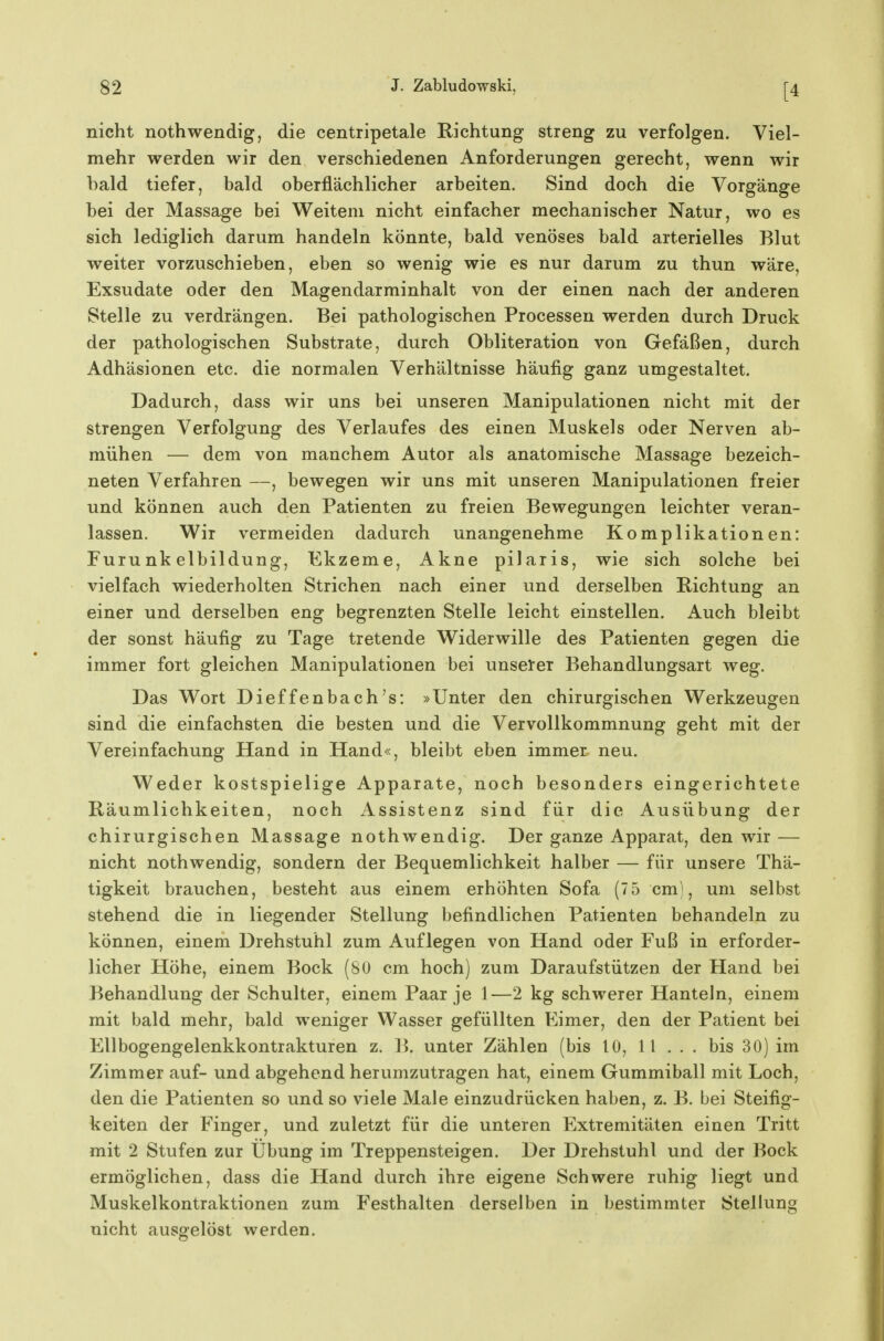 [4 nicht nothwendig, die centripetale Richtung streng zu verfolgen. Viel- mehr werden wir den verschiedenen Anforderungen gerecht, wenn wir bald tiefer, bald oberflächlicher arbeiten. Sind doch die Vorgänge bei der Massage bei Weitem nicht einfacher mechanischer Natur, wo es sich lediglich darum handeln könnte, bald venöses bald arterielles Blut weiter vorzuschieben, eben so wenig wie es nur darum zu thun wäre, Exsudate oder den Magendarminhalt von der einen nach der anderen Stelle zu verdrängen. Bei pathologischen Processen werden durch Druck der pathologischen Substrate, durch Obliteration von Gefäßen, durch Adhäsionen etc. die normalen Verhältnisse häufig ganz umgestaltet. Dadurch, dass wir uns bei unseren Manipulationen nicht mit der strengen Verfolgung des Verlaufes des einen Muskels oder Nerven ab- mühen — dem von manchem Autor als anatomische Massage bezeich- neten Verfahren —, bewegen wir uns mit unseren Manipulationen freier und können auch den Patienten zu freien Bewegungen leichter veran- lassen. Wir vermeiden dadurch unangenehme Komplikationen: Furunkelbildung, Ekzeme, Akne pilaris, wie sich solche bei vielfach wiederholten Strichen nach einer und derselben Richtung an einer und derselben eng begrenzten Stelle leicht einstellen. Auch bleibt der sonst häufig zu Tage tretende Widerwille des Patienten gegen die immer fort gleichen Manipulationen bei unserer Behandlungsart weg. Das Wort Dieffenbach's: »Unter den chirurgischen Werkzeugen sind die einfachsten die besten und die Vervollkommnung geht mit der Vereinfachung Hand in Hand«, bleibt eben immer neu. Weder kostspielige Apparate, noch besonders eingerichtete Räumlichkeiten, noch Assistenz sind für die Ausübung der chirurgischen Massage nothwendig. Der ganze Apparat, den wir — nicht nothwendig, sondern der Bequemlichkeit halber — für unsere Thä- tigkeit brauchen, besteht aus einem erhöhten Sofa (7 5 cm), um selbst stehend die in liegender Stellung befindlichen Patienten behandeln zu können, einem Drehstuhl zum Auflegen von Hand oder Fuß in erforder- licher Höhe, einem Bock (80 cm hoch) zum Daraufstützen der Hand bei Behandlung der Schulter, einem Paar je 1—2 kg schwerer Hanteln, einem mit bald mehr, bald weniger Wasser gefüllten Eimer, den der Patient bei Ellbogengelenkkontrakturen z. B. unter Zählen (bis 10, 11 ... bis 30) im Zimmer auf- und abgehend herumzutragen hat, einem Gummiball mit Loch, den die Patienten so und so viele Male einzudrücken haben, z. B. bei Steifig- keiten der Finger, und zuletzt für die unteren Extremitäten einen Tritt mit 2 Stufen zur Übung im Treppensteigen. Der Drehstuhl und der Bock ermöglichen, dass die Hand durch ihre eigene Schwere ruhig liegt und Muskelkontraktionen zum Festhalten derselben in bestimmter Stellung nicht ausgelöst werden.