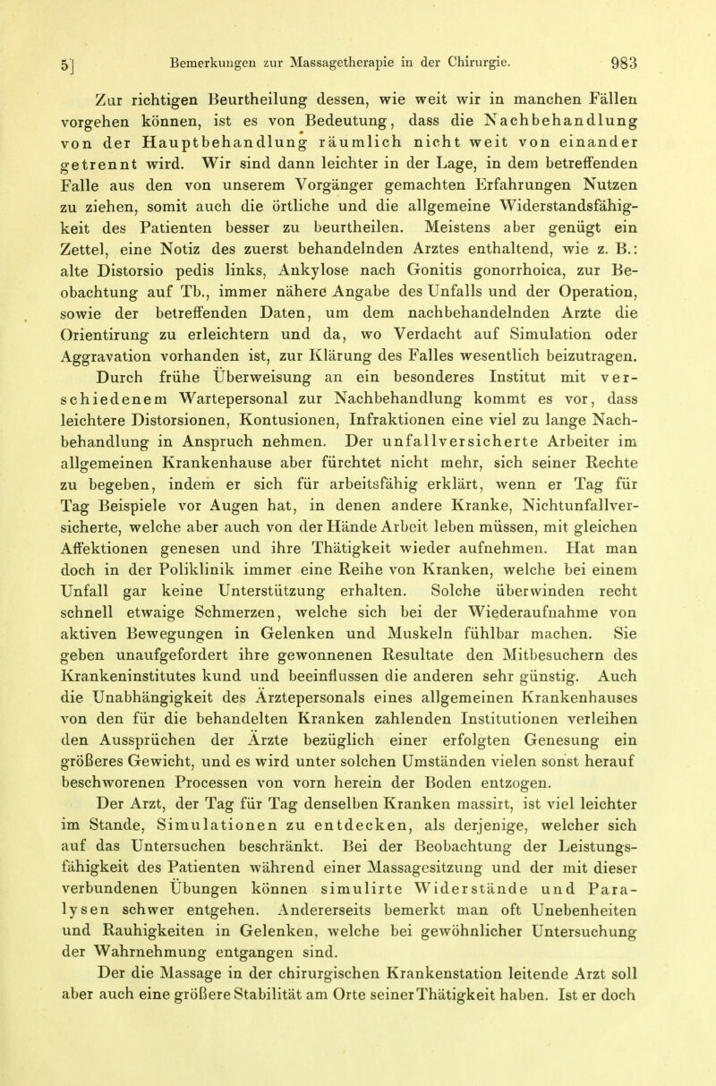 Zur richtigen Beurtheilung dessen, wie weit wir in manchen Fällen vorgehen können, ist es von Bedeutung, dass die Nachbehandlung von der Hauptbehandlung räumlich nicht weit von einander getrennt wird. Wir sind dann leichter in der Lage, in dem betreffenden Falle aus den von unserem Vorgänger gemachten Erfahrungen Nutzen zu ziehen, somit auch die örtliche und die allgemeine Widerstandsfähig- keit des Patienten besser zu beurtheilen. Meistens aber genügt ein Zettel, eine Notiz des zuerst behandelnden Arztes enthaltend, wie z. B.: alte Distorsio pedis links, Ankylose nach Gonitis gonorrhoica, zur Be- obachtung auf Tb., immer nähere Angabe des Unfalls und der Operation, sowie der betreffenden Daten, um dem nachbehandelnden Arzte die Orientirung zu erleichtern und da, wo Verdacht auf Simulation oder Aggravation vorhanden ist, zur Klärung des Falles wesentlich beizutragen. Durch frühe Überweisung an ein besonderes Institut mit ver- schiedenem Wartepersonal zur Nachbehandlung kommt es vor, dass leichtere Distorsionen, Kontusionen, Infraktionen eine viel zu lange Nach- behandlung in Anspruch nehmen. Der unfallversicherte Arbeiter im allgemeinen Krankenhause aber fürchtet nicht mehr, sich seiner Rechte zu begeben, indem er sich für arbeitsfähig erklärt, wenn er Tag für Tag Beispiele vor Augen hat, in denen andere Kranke, Nichtunfallver- sicherte, welche aber auch von der Hände Arbeit leben müssen, mit gleichen Affektionen genesen und ihre Thätigkeit wieder aufnehmen. Hat man doch in der Poliklinik immer eine Reihe von Kranken, welche bei einem Unfall gar keine Unterstützung erhalten. Solche überwinden recht schnell etwaige Schmerzen, welche sich bei der Wiederaufnahme von aktiven Bewegungen in Gelenken und Muskeln fühlbar machen. Sie geben unaufgefordert ihre gewonnenen Resultate den Mitbesuchern des Krankeninstitutes kund und beeinflussen die anderen sehr günstig. Auch die Unabhängigkeit des Arztepersonals eines allgemeinen Krankenhauses von den für die behandelten Kranken zahlenden Institutionen verleihen den Aussprüchen der Arzte bezüglich einer erfolgten Genesung ein größeres Gewicht, und es wird unter solchen Umständen vielen sonst herauf beschworenen Processen von vorn herein der Boden entzogen. Der Arzt, der Tag für Tag denselben Kranken massirt, ist viel leichter im Stande, Simulationen zu entdecken, als derjenige, welcher sich auf das Untersuchen beschränkt. Bei der Beobachtung der Leistungs- fähigkeit des Patienten während einer Massagesitzung und der mit dieser verbundenen Übungen können simulirte Widerstände und Para- lysen schwer entgehen. Andererseits bemerkt man oft Unebenheiten und Rauhigkeiten in Gelenken, welche bei gewöhnlicher Untersuchung der Wahrnehmung entgangen sind. Der die Massage in der chirurgischen Krankenstation leitende Arzt soll aber auch eine größere Stabilität am Orte seiner Thätigkeit haben. Ist er doch