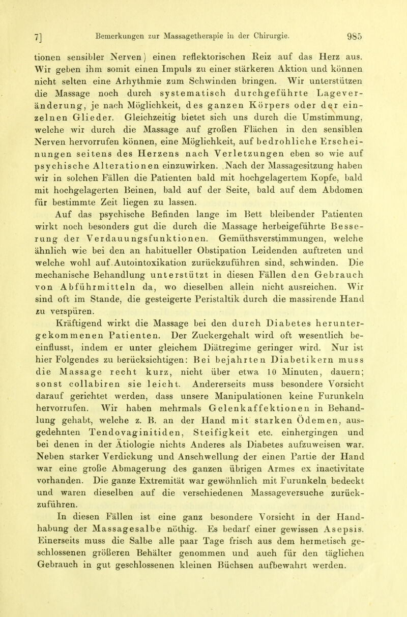 tionea sensibler Nerven) einen reflektorischen Reiz auf das Herz aus. Wir geben ihm somit einen Impuls zu einer stärkeren Aktion und können nicht selten eine Arhythmie zum Schwinden bringen. Wir unterstützen die Massage noch durch systematisch durchgeführte Lagever- änderung, je nach Möglichkeit, des ganzen Körpers oder der ein- zelnen Glieder. Gleichzeitig bietet sich uns durch die Umstimmung, welche wir durch die Massage auf großen Flächen in den sensiblen Nerven hervorrufen können, eine Möglichkeit, auf bedrohliche Erschei- nungen seitens des Herzens nach Verletzungen eben so wie auf psychische Alterationen einzuwirken. Nach der Massagesitzung haben wir in solchen Fällen die Patienten bald mit hochgelagertem Kopfe, bald mit hochgelagerten Beinen, bald auf der Seite, bald auf dem Abdomen für bestimmte Zeit liegen zu lassen. Auf das psychische Befinden lange im Bett bleibender Patienten wirkt noch besonders gut die durch die Massage herbeigeführte Besse- rung der Verdauungsfunktionen. Gemüthsverstimmungen, welche ähnlich wie bei den an habitueller Obstipation Leidenden auftreten und welche wohl auf Autointoxikation zurückzuführen sind, schwinden. Die mechanische Behandlung unterstützt in diesen Fällen den Gebrauch von Abführmitteln da, wo dieselben allein nicht ausreichen. Wir sind oft im Stande, die gesteigerte Peristaltik durch die massirende Hand lu verspüren. Kräftigend wirkt die Massage bei den durch Diabetes herunter- gekommenen Patienten. Der Zuckergehalt wird oft wesentlich be- einflusst, indem er unter gleichem Diätregime geringer wird. Nur ist hier Folgendes zu berücksichtigen: Bei bejahrten Diabetikern muss die Massage recht kurz, nicht über etwa 10 Minuten, dauern; sonst collabiren sie leicht. Andererseits muss besondere Vorsicht darauf gerichtet werden, dass unsere Manipulationen keine Furunkeln hervorrufen. Wir haben mehrmals Gelenkaffektionen in Behand- lung gehabt, welche z. B. an der Hand mit starken Ödemen, aus- gedehnten Tendovaginitiden, Steifigkeit etc. einhergingen und bei denen in der Ätiologie nichts Anderes als Diabetes aufzuweisen war. Neben starker Verdickung und Anschwellung der einen Partie der Hand war eine große Abmagerung des ganzen übrigen Armes ex inactivitate vorhanden. Die ganze Extremität war gewöhnlich mit Furunkeln bedeckt und waren dieselben auf die verschiedenen Massageversuche zurück- zuführen. In diesen Fällen ist eine ganz besondere Vorsicht in der Hand- habung der Massagesalbe nöthig. Es bedarf einer gewissen Asepsis. Einerseits muss die Salbe alle paar Tage frisch aus dem hermetisch ge- schlossenen größeren Behälter genommen und auch für den täglichen Gebrauch in gut geschlossenen kleinen Büchsen aufbewahrt werden.