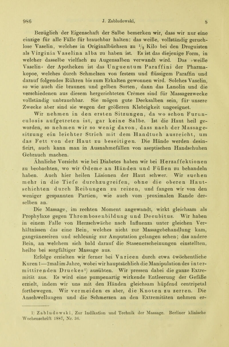 Bezüglich der Eigenschaft der Salbe bemerken wir, dass wir nur eine einzige für alle Fälle für brauchbar halten: das weiße, vollständig geruch- lose Vaselin, welches in Originalbüchsen zu 1/2 Kilo bei den Droguisten als Virginia Vaselina alba zu haben ist. Es ist das diejenige Form, in welcher dasselbe vielfach zu Augensalben verwandt wird. Das »weiße Vaselin« der Apotheken ist das Unguentum Paraffini der Pharma- kopoe, welches durch Schmelzen von festem und flüssigem Paraffin und darauf folgendes Rühren bis zum Erkalten gewonnen wird. Solches Vaselin, so wie auch die braunen und gelben Sorten, dann das Lanolin und die verschiedenen aus diesem hergerichteten Cremes sind für Massagezwecke vollständig unbrauchbar. Sie mögen gute Decksalben sein, für - unsere Zwecke aber sind sie wegen der größeren Klebrigkeit ungeeignet. Wir nehmen in den ersten Sitzungen, da wo schon Furun- culosis aufgetreten ist, gar keine Salbe. Ist die Haut heil ge- worden, so nehmen wir so wenig davon, dass nach der Massage- sitzung ein leichter Strich mit dem Handtuch ausreicht, um das Fett von der Haut zu beseitigen. Die Hände werden desin- ficirt, auch kann man in Ausnahmefällen von aseptischen Handschuhen Gebrauch machen. Ahnliche Vorsicht wie bei Diabetes haben wir bei Herzaffektionen zu beobachten, wo wir Ödeme an Händen und Füßen zu behandeln haben. Auch hier heilen Läsionen der Haut schwer. Wir suchen mehr in die Tiefe durchzugreifen, ohne die oberen Haut- schichten durch Reibungen zu reizen, und fangen wir von den weniger gespannten Partien, wie auch vom proximalen Rande der- selben an. Die Massage, im rechten Moment angewandt, wirkt gleichsam als Prophylaxe gegen Thrombosenbildung und Decubitus. Wir haben in einem Falle von Herzschwäche nach Influenza unter gleichen Ver- hältnissen das eine Bein, welches nicht zur Massagebehandlung kam, gangränesciren und schleunig zur Amputation gelangen sehen; das andere Bein, an welchem sich bald darauf die Stasenerscheinungen einstellten, heilte bei sorgfältiger Massage aus. Erfolge erzielten wir ferner bei Varicen durch etwa 4wöchentliche Kuren 1—2malim Jahre, wobei wir hauptsächlich die Manipulation des inter- mittirenden Druckes^) ausübten. Wir pressen dabei die ganze Extre- mität aus. Es wird eine pumpenartig wirkende Entleerung der Gefäße erzielt, indem wir uns mit den Händen gleichsam hüpfend centripetal fortbewegen. Wir vermeiden es aber, die Knoten zu zerren. Die Anschwellungen und die Schmerzen an den Extremitäten nehmen er- 1) Zabludowski, Zur Indikation und Technik der Massage. Berliner klinische Wochenschrift 1887, Nr. 30.