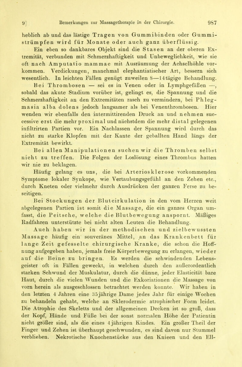 heblich ab und das lästige Tragen von Gummi bin den oder Gummi- striimpfen wird für Monate oder auch ganz überflüssig. Ein eben so dankbares Objekt sind die Stasen an der oberen Ex- tremität, verbunden mit Schmerzhaftigkeit und IJnbeweglichkeit, wie sie oft nach Amputatio mammae mit Ausräumung der Achselhöhle vor- kommen. Verdickungen, manchmal elephantiatischer Art, bessern sich wesentlich. In leichten Fällen genügt zuweilen 8—14tägige Behandlung. Bei Thrombosen — sei es in Venen oder in Lymphgefäßen —, sobald das akute Stadium vorüber ist, gelingt es, die Spannung und die Schmerzhaftigkeit an den Extremitäten rasch zu vermindern, bei Phleg- masia alba dolens jedoch langsamer als bei Venenthrombosen. Hier wenden wir ebenfalls den intermittirenden Druck an und nehmen suc- cessive erst die mehr proxi mal und nächstdem die mehr distal gelegenen infiltrirten Partien vor. Ein Nachlassen der Spannung wird durch das nicht zu starke Klopfen mit der Kante der geballten Hand längs der Extremität bewirkt. Bei allen Manipulationen suchen wir die Thromben selbst nicht zu treffen. Die Folgen der Loslösung eines Thrombus hatten wir nie zu beklagen. Häufig gelang es uns, die bei Arteriosklerose vorkommenden Symptome lokaler Synkope, wie Vertaubungsgefühl an den Zehen etc., durch Kneten oder vielmehr durch Ausdrücken der ganzen Ferse zu be- seitigen. Bei Stockungen der Blutcirkulation in den vom Herzen weit abgelegenen Partien ist somit die Massage, die ein ganzes Organ um- fasst, die Peitsche, welche die Blutbewegung anspornt. Mäßiges Radfahren unterstützte bei nicht alten Leuten die Behandlung. Auch haben wir in der methodischen und zielbewussten Massage häufig ein souveränes Mittel, an das Krankenbett für lange Zeit gefesselte chirurgische Kranke, die schon die Hoff- nungaufgegeben haben, jemals freie Körperbewegung zu erlangen, wieder auf die Beine zu bringen. Es werden die schwindenden Lebens- geister oft in Fällen geweckt, in welchen durch den außerordentlich starken Schwund der Muskulatur, durch die dünne, jeder Elasticität bare Haut, durch die vielen Wunden und die Exkoriationen die Massage von vorn herein als ausgeschlossen betrachtet werden konnte. Wir haben in den letzten 4 Jahren eine 35jährige Dame jedes Jahr für einige Wochen zu behandeln gehabt, welche an Sklerodermie atrophischer Form leidet. Die Atrophie des Skeletts und der allgemeinen Decken ist so groß, dass der Kopf, Hände und Füße bei der sonst normalen Höhe der Patientin nicht größer sind, als die eines 4 jährigen Kindes. Ein großer Theil der Finger und Zehen ist überhaupt geschwunden, es sind davon nur Stummel verblieben. Nekrotische Knochenstücke aus den Knieen und den Ell-