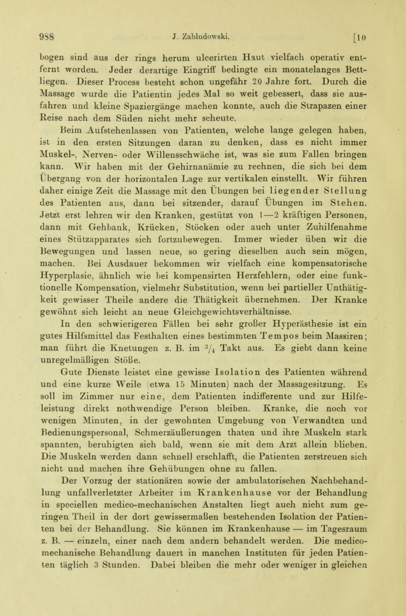 bogen sind aus der rings herum ulcerirten Haut vielfach operativ ent- fernt worden. Jeder derartige Eingriff bedingte ein monatelanges Bett- liegen. Dieser Process besteht schon ungefähr 20 Jahre fort. Durch die Massage w^urde die Patientin jedes Mal so weit gebessert, dass sie aus- fahren und kleine Spaziergänge machen konnte, auch die Strapazen einer Reise nach dem Süden nicht mehr scheute. Beim .Aufstehenlassen von Patienten, welche lange gelegen haben, ist in den ersten Sitzungen daran zu denken, dass es nicht immer Muskel-, Nerven- oder Willensschwäche ist, was sie zum Fallen bringen kann. Wir haben mit der Gehirnanämie zu rechnen, die sich bei dem Übergang von der horizontalen Lage zur vertikalen einstellt. Wir führen daher einige Zeit die Massage mit den Übungen bei liegender Stellung des Patienten aus, dann bei sitzender, darauf Übungen im Stehen. Jetzt erst lehren wir den Kranken, gestützt von 1—2 kräftigen Personen, dann mit Gehbank, Krücken, Stöcken oder auch unter Zuhilfenahme eines Stützapparates sich fortzubewegen. Immer wieder üben wir die Bewegungen und lassen neue, so gering dieselben auch sein mögen, machen. Bei Ausdauer bekommen wir vielfach eine kompensatorische Hyperplasie, ähnlich wie bei kompensirten Herzfehlern, oder eine funk- tionelle Kompensation, vielmehr Substitution, wenn bei partieller Unthätig- keit gewisser Theile andere die Thätigkeit übernehmen. Der Kranke gewöhnt sich leicht an neue Gleichgewichtsverhältnisse. In den schwierigeren Fällen bei sehr großer Hyperästhesie ist ein gutes Hilfsmittel das Festhalten eines bestimmten Tempos beim Massiren; man führt die Knetungen z. B. im 2/4 Takt aus. Es giebt dann keine unregelmäßigen Stöße. Gute Dienste leistet eine gewisse Isolation des Patienten während und eine kurze Weile (etwa 15 Minuten) nach der Massagesitzung. Es soll im Zimmer nur eine, dem Patienten indifferente und zur Hilfe- leistung direkt nothwendige Person bleiben. Kranke, die noch vor wenigen Minuten, in der gewohnten Umgebung von Verwandten und Bedienungspersonal, Schmerzäußerungen thaten und ihre Muskeln stark spannten, beruhigten sich bald, wenn sie mit dem Arzt allein blieben. Die Muskeln werden dann schnell erschlafft, die Patienten zerstreuen sich nicht und machen ihre Gehübungen ohne zu fallen. Der Vorzug der stationären sowie der ambulatorischen Nachbehand- lung Unfallverletzter Arbeiter im Krankenhause vor der Behandlung in speciellen medico-mechanischen Anstalten liegt auch nicht zum ge- ringen Theil in der dort gewissermaßen bestehenden Isolation der Patien- ten bei der Behandlung. Sie können im Krankenhause — im Tagesraum z. B. — einzeln, einer nach dem andern behandelt werden. Die medico- mechanische Behandlung dauert in manchen Instituten für jeden Patien- ten täglich 3 Stunden. Dabei bleiben die mehr oder weniger in gleichen