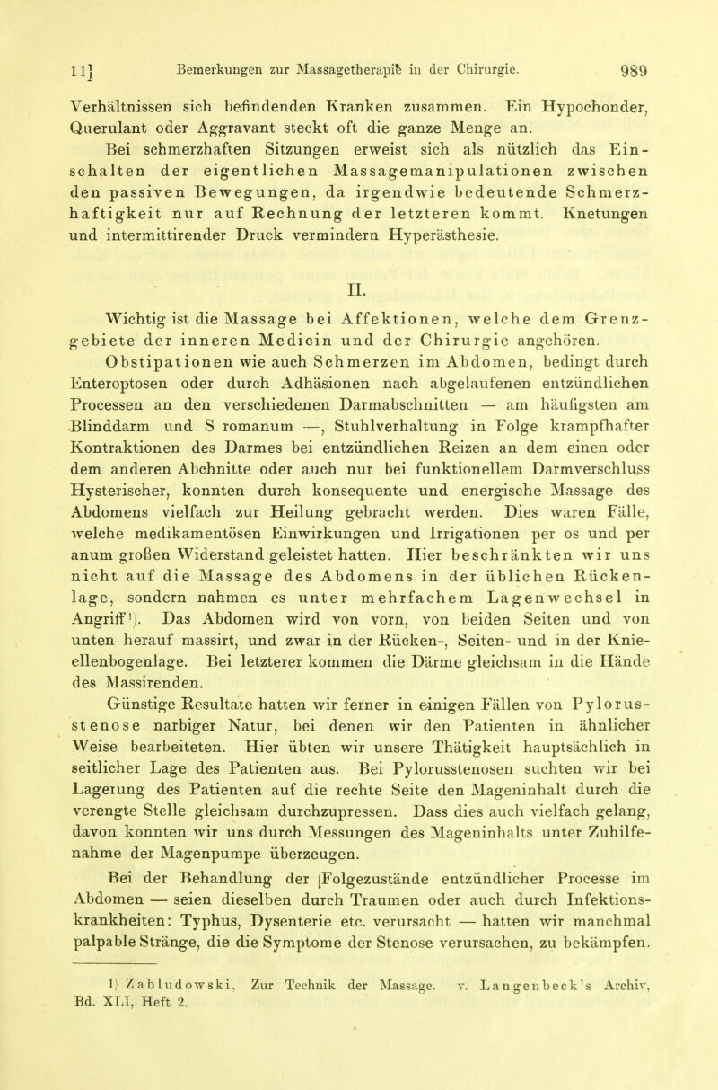 Verhältnissen sich befindenden Kranken zusammen. Ein Hypochonder, Querulant oder Aggravant steckt oft die ganze Menge an. Bei schmerzhaften Sitzungen erweist sich als nützlich das Ein- schalten der eigentlichen Massagemanipulationen zwischen den passiven Bewegungen, da irgendwie bedeutende Schmerz- haftigkeit nur auf Rechnung der letzteren kommt. Knetungen und intermittirender Druck vermindern Hyperästhesie. H. Wichtig ist die Massage bei Affektionen, welche dem Grenz- gebiete der inneren Medicin und der Chirurgie angehören. Obstipationen wie auch Schmerzen im Abdomen, bedingt durch Enteroptosen oder durch Adhäsionen nach abgelaufenen entzündlichen Processen an den verschiedenen Darmabschnitten — am häufigsten am Blinddarm und S romanum —, Stuhlverhaltung in Folge krampfhafter Kontraktionen des Darmes bei entzündlichen Reizen an dem einen oder dem anderen Abchnitte oder auch nur bei funktionellem Darmverschluss Hysterischer, konnten durch konsequente und energische Massage des Abdomens vielfach zur Heilung gebracht werden. Dies waren Fälle, welche medikamentösen Einwirkungen und Irrigationen per os und per anum großen Widerstand geleistet hatten. Hier beschränkten wir uns nicht auf die Massage des Abdomens in der üblichen Rücken- lage, sondern nahmen es unter mehrfachem Lagenwechsel in Angriff']. Das Abdomen wird von vorn, von beiden Seiten und von unten herauf massirt, und zwar in der Rücken-, Seiten- und in der Knie- ellenbogenlage. Bei letzterer kommen die Därme gleichsam in die Hände des Massirenden. Günstige Resultate hatten wir ferner in einigen Fällen von Pylorus- stenose narbiger Natur, bei denen wir den Patienten in ähnlicher Weise bearbeiteten. Hier übten wir unsere Thätigkeit hauptsächlich in seitlicher Lage des Patienten aus. Bei Pylorusstenosen suchten wir bei Lagerung des Patienten auf die rechte Seite den Mageninhalt durch die verengte Stelle gleichsam durchzupressen. Dass dies auch vielfach gelang, davon konnten wir uns durch Messungen des Mageninhalts unter Zuhilfe- nahme der Magenpumpe überzeugen. Bei der Behandlung der [Folgezustände entzündlicher Processe im Abdomen — seien dieselben durch Traumen oder auch durch Infektions- krankheiten: Typhus, Dysenterie etc. verursacht — hatten wir manchmal palpable Stränge, die die Symptome der Stenose verursachen, zu bekämpfen. 1) ZabludoTyski, Zur Technik der Massage. v. Langenbeck's Archiv, Bd. XLI, Heft 2.