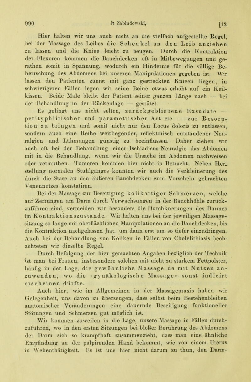 [12 Hier halten wir uns auch nicht an die vielfach aufgestellte Regel, bei der Massage des Leibes die Schenkel an den Leib anziehen zu lassen und die Kniee leicht zu beugen. Durch die Kontraktion der Flexoren kommen die Bauchdecken oft in Mitbewegungen und ge- rathen somit in Spannung, wodurch ein Hindernis für die völlige Be- herrschung des Abdomens bei unseren Manipulationen gegeben ist. Wir lassen den Patienten zuerst mit ganz gestreckten Knieen liegen, in schwierigeren Fällen legen wir seine Beine etwas erhöht auf ein Keil- kissen. Beide Male bleibt der Patient seiner ganzen Länge nach — bei der Behandlung in der Rückenlage — gestützt. Es gelingt uns nicht selten, zurückgebliebene Exsudate — perityphlitischer und parametrischer Art etc. — zur Resorp- tion zu bringen und somit nicht nur den Locus doloris zu entlassen, sondern auch eine Reihe weitliegender, reflektorisch entstandener Neu- ralgien und Lähmungen günstig zu beeinflussen. Daher ziehen wir auch oft bei der Behandlung einer Ischiadicus-Neuralgie das Abdomen mit in die Behandlung, wenn wir die Ursache im Abdomen nachweisen oder vermuthen. Tumoren kommen hier nicht in Betracht. Neben Her_ Stellung normalen Stuhlganges konnten wir auch die Verkleinerung des durch die Stase an den äußeren Bauchdecken zum Vorschein gebrachten Venennetzes konstatiren. Bei der Massage zur Beseitigung kolikartiger Schmerzen, welche auf Zerrungen am Darm durch Verwachsungen in der Bauchhöhle zurück- zuführen sind, vermeiden wir besonders die Durchknetungen des Darmes im Kontraktionszustande. Wir halten uns bei der jeweiligen Massage- sitzung so lange mit oberflächlichen Manipulationen an die Bauchdecken, bis die Kontraktion nachgelassen ihat, um dann erst um so tiefer einzudringen. Auch bei der Behandlung von Koliken in Fällen von Cholelithiasis beob- achteten wir dieselbe Regel. Durch Befolgung der hier gemachten Angaben bezüglich der Technik ist man bei Frauen, insbesondere solchen mit nicht zu starkem Fettpolster, häufig in der Lage, die gewöhnliche Massage da mit Nutzen an- zuwenden, wo die »gynäkologische Massage« sonst indicirt erscheinen dürfte. Auch hier, wie im Allgemeinen in der Massagepraxis haben wir Gelegenheit, uns davon zu überzeugen, dass selbst beim Bestehenbleiben anatomischer Veränderungen eine dauernde Beseitigung funktioneller Störungen und Schmerzen gut möglich ist. Wir kommen zuweilen in die Lage, unsere Massage in Fällen durch- zuführen, wo in den ersten Sitzungen bei bloßer Berührung des Abdomens der Darm sich so krampfhaft zusammenzieht, dass man eine ähnliche Empfindung an der palpirenden Hand bekommt, wie von einem Uterus in Wehenthätigkeit. Es ist uns hier nicht darum zu thun, den Darm-