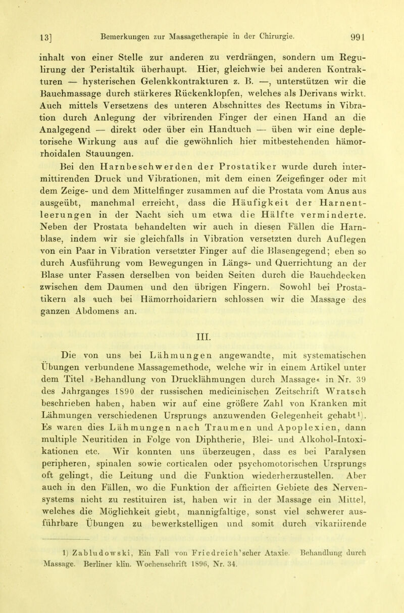Inhalt von einer Stelle zur anderen zu verdrängen, sondern um Regu- lirung der Peristaltik überhaupt. Hier, gleichwie bei anderen Kontrak- turen — hysterischen Gelenkkontrakturen z. B. —, unterstützen vrir die Bauchmassage durch stärkeres Rückenklopfen, welches als Derivans wirkt. Auch mittels Versetzens des unteren Abschnittes des Rectums in Vibra- tion durch Anlegung der vibrirenden Finger der einen Hand an die Analgegend — direkt oder über ein Handtuch — üben wir eine deple- torische Wirkung aus auf die gewöhnlich hier mitbestehenden hämor- rhoidalen Stauungen. Bei den Harnbeschwerden der Prostatiker wurde durch inter- mittirenden Druck und Vibrationen, mit dem einen Zeigefinger oder mit dem Zeige- und dem Mittelfinger zusammen auf die Prostata vom Anus aus ausgeübt, manchmal erreicht, dass die Häufigkeit der Harnent- leerungen in der Nacht sich um etwa die Hälfte verminderte. Neben der Prostata behandelten wir auch in diesen Fällen die Harn- blase, indem wir sie gleichfalls in Vibration versetzten durch Auflegen von ein Paar in Vibration versetzter Finger auf die Blasengegend; eben so durch Ausführung vom Bewegungen in Längs- und Querrichtung an der Blase unter Fassen derselben von beiden Seiten durch die Bauchdecken zwischen dem Daumen und den übrigen Fingern. Sowohl bei Prosta- tikern als auch bei Hämorrhoidariern schlössen wir die Massage des ganzen Abdomens an. III. Die von uns bei Lähmungen angewandte, mit systematischen Übungen verbundene Massagemethode, welche wir in einem Artikel unter dem Titel »Behandlung von Drucklähmungen durch Massage« in Nr. 39 des Jahrganges 1890 der russischen medicinischen Zeitschrift Wratsch beschrieben haben, haben wir auf eine größere Zahl von Kranken mit Lähmungen verschiedenen Ursprungs anzuwenden Gelegenheit gehabt i). Es waren dies Lähmungen nach Traumen und Apoplexien, dann multiple Neuritiden in Folge von Diphtherie, Blei- und Alkohol-Intoxi- kationen etc. Wir konnten uns überzeugen, dass es bei Paralysen peripheren, spinalen sowie corticalen oder psychomotorischen Ursprungs oft gelingt, die Leitung und die Funktion wiederherzustellen. Aber auch in den Fällen, wo die Funktion der afficirten Gebiete des Nerven- systems nicht zu restituiren ist, haben wir in der Massage ein Mittel, welches die Möglichkeit giebt, mannigfaltige, sonst viel schwerer aus- führbare Übungen zu bewerkstelligen und somit durch vikariirende 1) Zabludowski, Ein Fall von Friedreich'scher Ataxie. Behandlung durch Massage. Berliner klin. AYochenschrift 1890, Nr. 34.