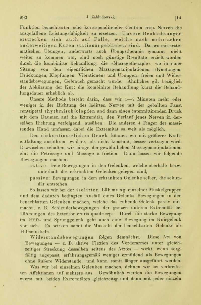 Funktion benachbarter oder korrespondirender Centren resp. Nerven die ausgefallene Leistungsfähigkeit zu ersetzen. Unsere Beobächtungen erstrecken sich auch auf Fälle, welche nach mehrfachen an derweitigen Kuren stationär geblieben sind. Da, wo mit syste- matischen Übungen, anderwärts auch Übungstherapie genannt, nicht weiter zu kommen war, sind noch günstige Resultate erzielt worden durch die kombinirte Behandlung, die »Massagetherapie«, wo in einer Sitzung von den eigentlichen Massagemanipulationen (Knetungen, Drückungen, Klopfungen, Vibrationen) und Übungen: freien und Wider- standsbewegungen, Gebrauch gemacht wurde. Ahnliches gilt bezüglich der Abkürzung der Kur: die kombinirte Behandlung kürzt die Behand- lungsdauer erheblich ab. Unsere Methode besteht darin, dass wir 1—2 Minuten mehr oder weniger in der Richtung des lädirten Nerven mit der geballten Faust centripetal rhythmisch klopfen und dann einen intermittirenden Druck mit dem Daumen auf die Extremität, den Verlauf jenes Nerven in der- selben Richtung verfolgend, ausüben. Die anderen 4 Finger der massi- renden Hand umfassen dabei die Extremität so weit als möglich. Den diskontinuirlichen Druck können wir mit größerer Kraft- entfaltung ausführen, weil er, als nicht konstant, besser vertragen wird. Dazwischen schalten wir einige der gewöhnlichen Massagemanipulationen ein: die Petrissage und Massage ä friction. Dann lassen wir folgende Bewegungen machen: aktive: freie Bewegungen in den Gelenken, welche oberhalb bezw. unterhalb des erkrankten Gelenkes gelegen sind, passive: Bewegungen in dem erkrankten Gelenke selber, die sekun- där entstehen. So lassen wir bei der isolirten Lähmung einzelner Muskelgruppen und dem dadurch bedingten Ausfall eines Gelenks Bewegungen in den benachbarten Gelenken machen, welche das ruhende Gelenk passiv mit- macht, z. B. Schleuderbewegungen der ganzen unteren Extremität bei Lähmungen des Extensor cruris quadriceps. Durch die starke Bewegung im Hüft- und Sprunggelenk geht auch eine Bewegung im Kniegelenk vor sich. Es wirken somit die Muskeln der benachbarten Gelenke als Hilfsmuskeln. Widerstandsbewegungen folgen demnächst. Diese Art von Bewegungen — z. B. aktive Flexion des Vorderarmes unter gleich- zeitiger Streckung desselben seitens des Arztes — wirkt, wenn sorg- fältig angepasst, erfahrungsgemäß weniger ermüdend als Bewegungen ohne äußere Widerstände, und kann somit länger ausgeführt werden. Was wir bei einzelnen Gelenken machen, dehnen wir bei verbreite- ten Affektionen auf mehrere aus. Gewöhnlich werden die Bewegungen zuerst mit beiden Extremitäten gleichzeitig und dann mit jeder einzeln