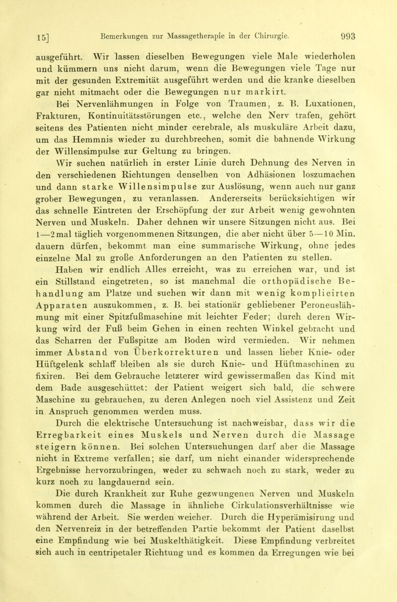 ausgeführt. Wir lassen dieselben Bewegungen viele Male wiederholen und kümmern uns nicht darum, wenn die Bewegungen viele Tage nur mit der gesunden Extremität ausgeführt werden und die kranke dieselben gar nicht mitmacht oder die Bewegungen nur markirt. Bei Nervenlähmungen in Folge von Traumen, z. B. Luxationen, Frakturen, Kontinuitätsstörungen etc., welche den Nerv trafen, gehört seitens des Patienten nicht minder cerebrale, als muskuläre Arbeit dazu, um das Hemmnis wieder zu durchbrechen, somit die bahnende Wirkung der Willensimpulse zur Geltung zu bringen. Wir suchen natürlich in erster Linie durch Dehnung des Nerven in den verschiedenen Richtungen denselben von Adhäsionen loszumachen und dann starke Willensimpulse zur Auslösung, wenn auch nur ganz grober Bewegungen, zu veranlassen. Andererseits berücksichtigen wir das schnelle Eintreten der Erschöpfung der zur Arbeit wenig gewohnten Nerven und Muskeln. Daher dehnen wir unsere Sitzungen nicht aus. Bei 1—2 mal täglich vorgenommenen Sitzungen, die aber nicht über 5—10 Min. dauern dürfen, bekommt man eine summarische Wirkung, ohne jedes einzelne Mal zu große Anforderungen an den Patienten zu stellen. Haben wir endlich Alles erreicht, was zu erreichen war, und ist ein Stillstand eingetreten, so ist manchmal die orthopädische Be- handlung am Platze und suchen wir dann mit wenig komplicirten Apparaten auszukommen, z. B. bei stationär gebliebener Peroneusläh- mung mit einer Spitzfußmaschine mit leichter Feder; durch deren Wir- kung wird der Fuß beim Gehen in einen rechten Winkel gebracht und das Scharren der Fußspitze am Boden wird vermieden. Wir nehmen immer Abstand von Überkorrekturen und lassen lieber Knie- oder Hüftgelenk schlaff bleiben als sie durch Knie- und Hüftmaschinen zu fixiren. Bei dem Gebrauche letzterer wird gewissermaßen das Kind mit dem Bade ausgeschüttet: der Patient weigert sich bald, die schwere Maschine zu gebrauchen, zu deren Anlegen noch viel Assistenz und Zeit in Anspruch genommen werden muss. Durch die elektrische Untersuchung ist nachweisbar, dass wir die Erregbarkeit eines Muskels und Nerven durch die Massage steigern können. Bei solchen Untersuchungen darf aber die Massage nicht in Extreme verfallen; sie darf, um nicht einander widersprechende Ergebnisse hervorzubringen, weder zu schwach noch zu stark, weder zu kurz noch zu langdauernd sein. Die durch Krankheit zur Ruhe gezwungenen Nerven und Muskeln kommen durch die Massage in ähnliche CirkulationsVerhältnisse wie während der Arbeit. Sie werden weicher. Durch die Hyperämisirung und den Nervenreiz in der betreffenden Partie bekommt der Patient daselbst eine Empfindung wie bei Muskelthätigkeit. Diese Empfindung verbreitet sich auch in centripetaler Richtung und es kommen da Erregungen wie bei