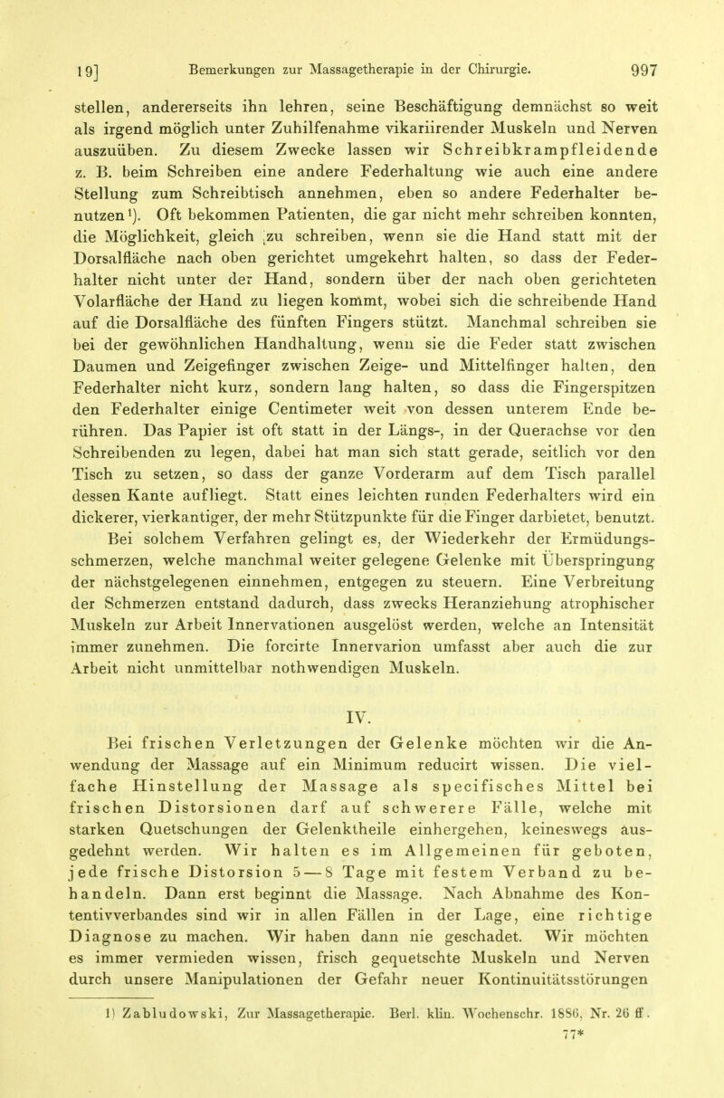 stellen, andererseits ihn lehren, seine Beschäftigung demnächst so weit als irgend möglich unter Zuhilfenahme vikariirender Muskeln und Nerven auszuüben. Zu diesem Zwecke lassen wir Schreibkrampfleidende z. B. beim Schreiben eine andere Federhaltung wie auch eine andere Stellung zum Schreibtisch annehmen, eben so andere Federhalter be- nutzen i). Oft bekommen Patienten, die gar nicht mehr schreiben konnten, die Möglichkeit, gleich ,zu schreiben, wenn sie die Hand statt mit der Dorsalfläche nach oben gerichtet umgekehrt halten, so dass der Feder- halter nicht unter der Hand, sondern über der nach oben gerichteten Volarfläche der Hand zu liegen kommt, wobei sich die schreibende Hand auf die Dorsalfläche des fünften Fingers stützt. Manchmal schreiben sie bei der gewöhnlichen Handhaltung, wenn sie die Feder statt zwischen Daumen und Zeigefinger zwischen Zeige- und Mittelfinger halten, den Federhalter nicht kurz, sondern lang halten, so dass die Fingerspitzen den Federhalter einige Centimeter weit von dessen unterem Ende be- rühren. Das Papier ist oft statt in der Längs-, in der Querachse vor den Schreibenden zu legen, dabei hat man sich statt gerade, seitlich vor den Tisch zu setzen, so dass der ganze Vorderarm auf dem Tisch parallel dessen Kante aufliegt. Statt eines leichten runden Federhalters wird ein dickerer, vierkantiger, der mehr Stützpunkte für die Finger darbietet, benutzt. Bei solchem Verfahren gelingt es, der Wiederkehr der Ermüdungs- schmerzen, welche manchmal weiter gelegene Gelenke mit Überspringung der nächstgelegenen einnehmen, entgegen zu steuern. Eine Verbreitung der Schmerzen entstand dadurch, dass zwecks Heranziehung atrophischer Muskeln zur Arbeit Innervationen ausgelöst werden, welche an Intensität immer zunehmen. Die forcirte Innervarion umfasst aber auch die zur Arbeit nicht unmittelbar nothwendigen Muskeln. IV. Bei frischen Verletzungen der Gelenke möchten wir die An- wendung der Massage auf ein Minimum reducirt wissen. Die viel- fache Hinstellung der Massage als specifisches Mittel bei frischen Distorsionen darf auf schwerere Fälle, welche mit starken Quetschungen der Gelenktheile einhergehen, keineswegs aus- gedehnt werden. Wir halten es im Allgemeinen für geboten, jede frische Distorsion 5 — 8 Tage mit festem Verband zu be- handeln. Dann erst beginnt die Massage. Nach Abnahme des Kon- tentivverbandes sind wir in allen Fällen in der Lage, eine richtige Diagnose zu machen. Wir haben dann nie geschadet. Wir möchten es immer vermieden wissen, frisch gequetschte Muskeln und Nerven durch unsere Manipulationen der Gefahr neuer Kontinuitätsstörungen 1) Zabludowski, Zvu* Massagetherapie. Berl. klin. Wochenschr. 18S6, Nr. 26 ff. 77*