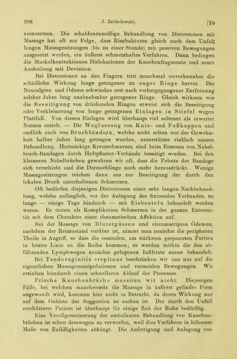 [20 auszusetzen. Die schablonenmäßige Behandlung von Distorsionen mit Massage hat oft zur Folge, dass Rissfrakturen gleich nach dem Unfall langen Massagesitzungen (bis zu einer Stunde) mit passiven Bewegungen ausgesetzt werden, ein äußerst schmerzhaftes Verfahren. Dann bedingen die Muskelkontraktionen Dislokationen der Knochenfragmente und somit Ausheilung mit Deviation. Bei Distorsionen an den Fingern tritt manchmal unverkennbar die schädliche Wirkung lange getragener zu enger Ringe hervor. Die Neuralgien und Ödeme schwinden erst nach vorhergegangener Entfernung solcher Jahre lang unabnehmbar getragener Ringe. Gleich wirksam wie die Beseitigung von drückenden Ringen erweist sich die Beseitigung oder Verkleinerung von lange getragenen Einlagen in Stiefel wegen Plattfuß. Von diesen Einlagen wird überhaupt viel seltener als erwartet Nutzen erzielt. — Die Weglassung von Knie- und Fußkappen und endlich auch von Bruchbände.rn, welche nicht selten nur der Gewohn- heit halber Jahre lang getragen wurden, unterstützte vielfach unsere Behandlung. Hartnäckige Kreuzschmerzen sind beim Ersetzen von Nabel- bruch-Bandagen durch Heftpflaster-Verbände beseitigt worden. Bei den kleineren Nabelbrüchen gewahren wir oft, dass die Pelotte der Bandage sich verschiebt und die Darmschlinge noch mehr herausdrückt. Wenige Massagesitzungen reichen dann aus zur Beseitigung der durch den lokalen Druck unterhaltenen Schmerzen. Oft bedürfen diejenigen Distorsionen einer sehr langen Nachbehand- lung, welche anfänglich, vor der Anlegung des fixirenden Verbandes, zu lange — einige Tage hindurch — mit Eisbeuteln behandelt worden waren. Es traten als Komplikation Schmerzen in der ganzen Extremi- tät mit dem Charakter einer rheumatischen Afi'ektion auf. Bei der Massage von Blutergüssen und circumScripten Ödemen, nachdem der Reizzustand vorüber ist, nimmt man zunächst die peripheren Theile in Angriff, so dass die centralen, am stärksten gespannten Partien in letzter Linie an die Reihe kommen; es werden mithin die den ab- führenden Lymphwegen zunächst gelegenen Infiltrate zuerst behandelt. Bei Tendovaginitis crepitans beschränken wir uns nur auf die eigentlichen Massagemanipulationen und vermeiden Bewegungen. Wir erzielten hierdurch einen schnelleren Ablauf des Processes. Frische Knochenbrüche massiren wir nicht. Diejenigen Fälle, bei welchen mancherseits die Massage in äußerst gelinder Form angewandt wird, kommen hier nicht in Betracht, da deren Wirkung nur auf dem Gebiete der Suggestion zu suchen ist. Der durch den Unfall erschütterte Patient ist überhaupt für einige Zeit der Ruhe bedürftig. Eine Verallgemeinerung der ambulanten Behandlung von Knochen- brüchen ist schon desswegen zu verwerfen, weil dies Verfahren in höherem Maße von Zufälligkeiten abhängt. Die Anfertigung und Anlegung von