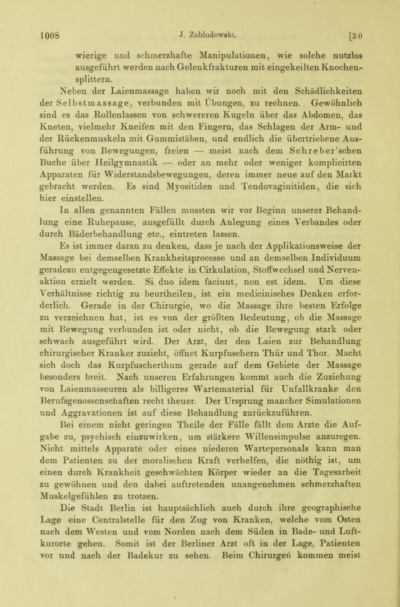 wierige und schmerzhafte Manipulationen, wie solche nutzlos ausgeführt werden nach Gelenkfrakturen mit eingekeilten Knochen- splittern. Neben der Laienmassage haben wir noch mit den Schädlichkeiten der Selbstmassage, verbunden mit Übungen, zu rechnen. Gewöhnlich sind es das Rollenlassen von schwereren Kugeln über das Abdomen, das Kneten, vielmehr Kneifen mit den Fingern, das Schlagen der Arm- und der Rückenmuskeln mit Gummistäben, und endlich die übertriebene Aus- führung von Bewegungen, freien — meist nach dem Sehr eher'sehen Buche über Heilgymnastik — oder an mehr oder weniger komplicirten Apparaten für Widerstandsbewegungen, deren immer neue auf den Markt gebracht werden. Es sind Myositiden und Tendovaginitiden, die sich hier einstellen. In allen genannten Fällen mussten wir vor Beginn unserer Behand- lung eine Ruhepause, ausgefüllt durch Anlegung eines Verbandes oder durch Bäderbehandlung etc., eintreten lassen. Es ist immer daran zu denken, dass je nach der Applikationsweise der Massage bei demselben Krankheitsprocesse und an demselben Individuum geradezu entgegengesetzte Effekte in Cirkulation, Stoffwechsel und Nerven- aktion erzielt werden. Si duo idem faciunt, non est idem. Um diese Verhältnisse richtig zu beurtheilen, ist ein medicinisches Denken erfor- derlich. Gerade in der Chirurgie, wo die Massage ihre besten Erfolge zu verzeichnen hat, ist es von der größten Bedeutung, ob die Massage mit Bewegung verbunden ist oder nicht, ob die Bewegung stark oder schwach ausgeführt wird. Der Arzt, der den Laien zur Behandlung chirurgischer Kranker zuzieht, öffnet Kurpfuschern Thür und Thor. Macht sich doch das Kurpfuscherthum gerade auf dem Gebiete der Massage besonders breit. Nach unseren Erfahrungen kommt auch die Zuziehung von Laienmasseuren als billigeres Wartematerial für Unfallkranke den Berufsgenossenschaften recht theuer. Der Ursprung mancher Simulationen und Aggravationen ist auf diese Behandlung zurückzuführen. Bei einem nicht geringen Theile der Fälle fällt dem Arzte die Auf- gabe zu, psychisch einzuwirken, um stärkere Willensimpulse anzuregen. Nicht mittels Apparate oder eines niederen Wartepersonals kann man dem Patienten zu der moralischen Kraft verhelfen, die nöthig ist, um einen durch Krankheit geschwächten Körper wieder an die Tagesarbeit zu gewöhnen und den dabei auftretenden unangenehmen schmerzhaften Muskelgefühlen zu trotzen. Die Stadt Berlin ist hauptsächlich auch durch ihre geographische Lage eine Centralstelle für den Zug von Kranken, welche vom Osten nach dem Westen und vom Norden nach dem Süden in Bade- und Luft- kurorte gehen. Somit ist der Berliner Arzt oft in der Lage, Patienten vor und nach der Badekur zu sehen. Beim Chirurgen kommen meist