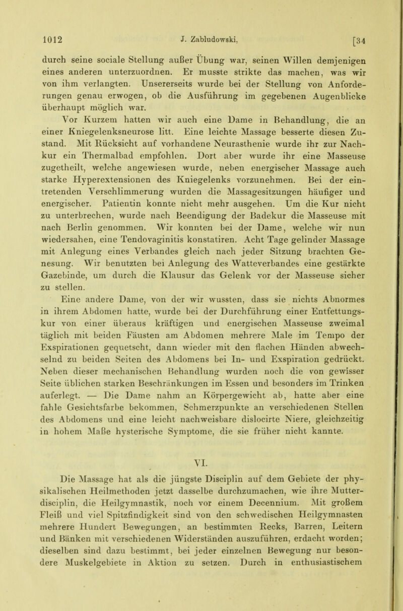 durch seine sociale Stellung außer Übung war, seinen Willen demjenigen eines anderen unterzuordnen. Er musste strikte das machen, was wir von ihm verlangten. Unsererseits wurde bei der Stellung von Anforde- rungen genau erwogen, ob die Ausführung im gegebenen Augenblicke überhaupt möglich war. Vor Kurzem hatten wir auch eine Dame in Behandlung, die an einer Kniegelenksneurose litt. Eine leichte Massage besserte diesen Zu- stand. Mit Rücksicht auf vorhandene Neurasthenie wurde ihr zur Nach- kur ein Thermalbad empfohlen. Dort aber wurde ihr eine Masseuse zugetheilt, welche angewiesen wurde, neben energischer Massage auch starke Hyperextensionen des Kniegelenks vorzunehmen. Bei der ein- tretenden Verschlimmerung wurden die Massagesitzungen häufiger und energischer. Patientin konnte nicht mehr ausgehen. Um die Kur nicht zu unterbrechen, wurde nach Beendigung der Badekur die Masseuse mit nach Berlin genommen. Wir konnten bei der Dame, welche wir nun wiedersahen, eine Tendovaginitis konstatiren. Acht Tage gelinder Massage mit Anlegung eines Verbandes gleich nach jeder Sitzung brachten Ge- nesung. Wir benutzten bei Anlegung des Watteverbandes eine gestärkte Gazebinde, um durch die Klausur das Gelenk vor der Masseuse sicher zu stellen. Eine andere Dame, von der wir wussten, dass sie nichts Abnormes in ihrem Abdomen hatte, wurde bei der Durchführung einer Entfettungs- kur von einer überaus kräftigen und energischen Masseuse zweimal täglich mit beiden Fäusten am Abdomen mehrere Male im Tempo der Exspirationen gequetscht, dann wieder mit den flachen Händen abwech- selnd zu beiden Seiten des Abdomens bei In- und Exspiration gedrückt. Neben dieser mechanischen Behandlung wurden noch die von gewisser Seite üblichen starken Beschränkungen im Essen und besonders im Trinken auferlegt. — Die Dame nahm an Körpergewicht ab, hatte aber eine fahle Gesichtsfarbe bekommen, Schmerzpunkte an verschiedenen Stellen des Abdomens und eine leicht nachweisbare dislocirte Niere, gleichzeitig in hohem Maße hysterische Symptome, die sie früher nicht kannte. VI. Die Massage hat als die jüngste Disciplin auf dem Gebiete der phy- sikalischen Heilmethoden jetzt dasselbe durchzumachen, wie ihre Mutter- disciplin, die Heilgymnastik, noch vor einem Decennium. Mit großem Fleiß und viel Spitzfindigkeit sind von den schwedischen Heilgymnasten mehrere Hundert Bewegungen, an bestimmten Recks, Barren, Leitern und Bänken mit verschiedenen Widerständen auszuführen, erdacht worden; dieselben sind dazu bestimmt, bei jeder einzelnen Bewegung nur beson- dere Muskelgebiete in Aktion zu setzen. Durch in enthusiastischem